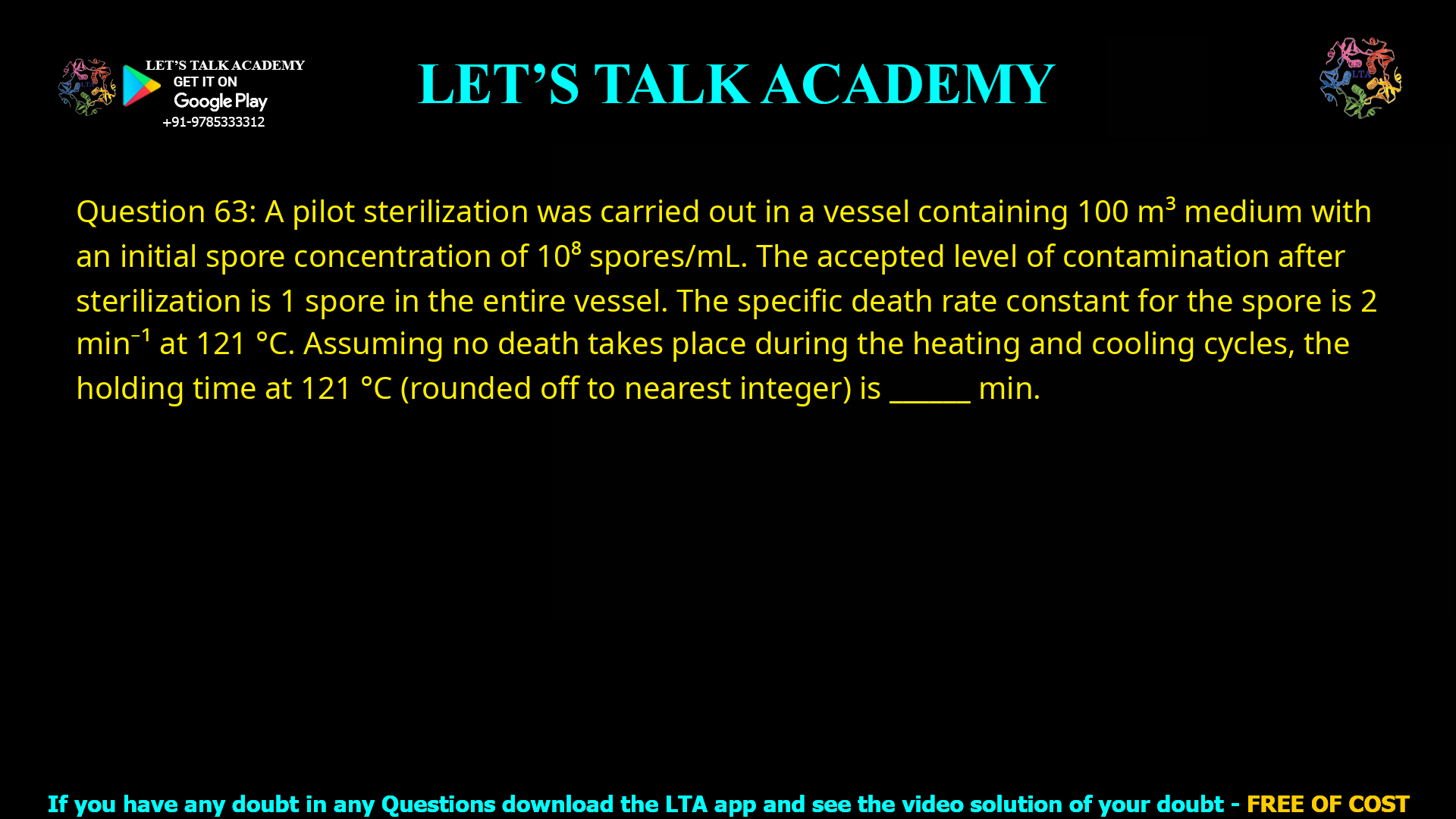 Q.63 A pilot sterilization was carried out in a vessel containing 100 m3 medium with an initial spore concentration of 108 spores/ml. The accepted level of contamination after sterilization is 1 spore in the entire vessel. The specific death rate constant for the spore is 2 min−1 at 121 °C. Assuming no death takes place during the heating and cooling cycles, the holding time at 121 °C (rounded off to nearest integer) is ____________ min.