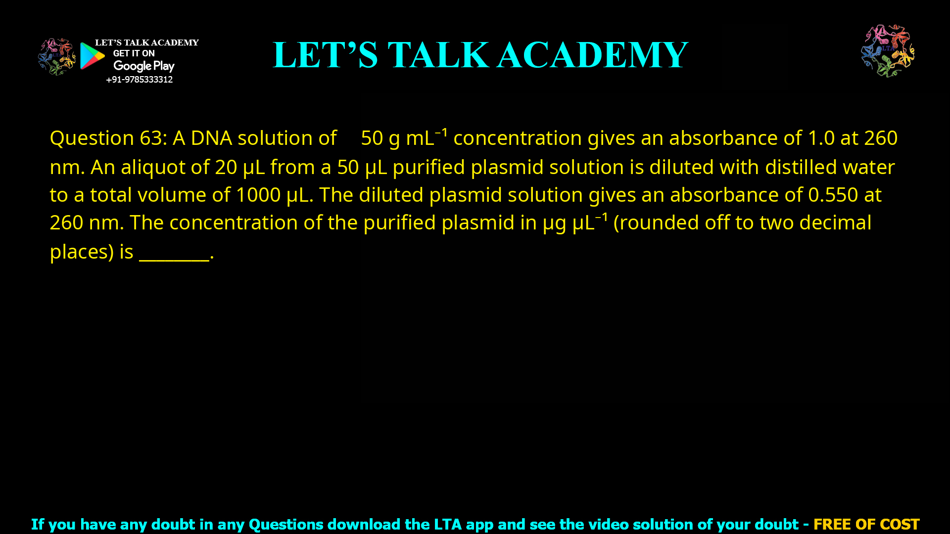 Q.63 A DNA solution of 50 µg mL−1 concentration gives an absorbance of 1.0 at 260 nm. An aliquot of 20 µL from a 50 µL purified plasmid solution is diluted with distilled water to a total volume of 1000 µL. The diluted plasmid solution gives an absorbance of 0.550 at 260 nm. The concentration of the purified plasmid in µg µL−1 (rounded off to two decimal places) is _________.