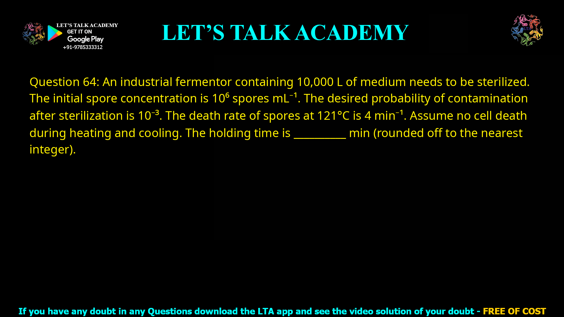 Q.64 An industrial fermentor containing 10,000 L of medium needs to be sterilized. The initial spore concentration in the medium is 106 spores mL−1. The desired probability of contamination after sterilization is 10−3. The death rate of spores at 121 °C is 4 min−1. Assume that there is no cell death during heating and cooling phases. The holding time of the sterilization process is ________ min (rounded off to the nearest integer).