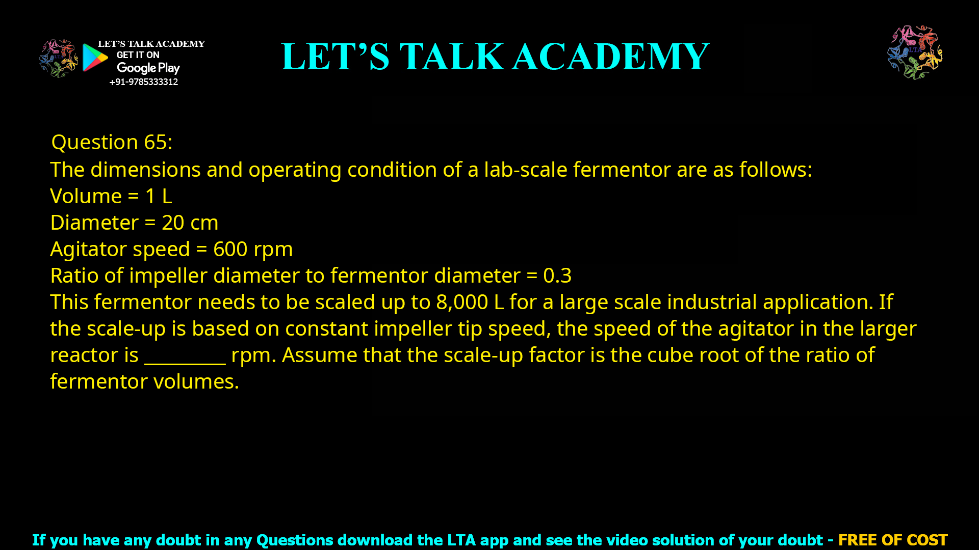 Q.65 The dimensions and operating condition of a lab-scale fermentor are as follows: Volume = 1 L Diameter = 20 cm Agitator speed = 600 rpm Ratio of impeller diameter to fermentor diameter = 0.3 This fermentor needs to be scaled up to 8,000 L for a large scale industrial application. If the scale-up is based on constant impeller tip speed, the speed of the agitator in the larger reactor is _________ rpm. Assume that the scale-up factor is the cube root of the ratio of fermentor volumes.