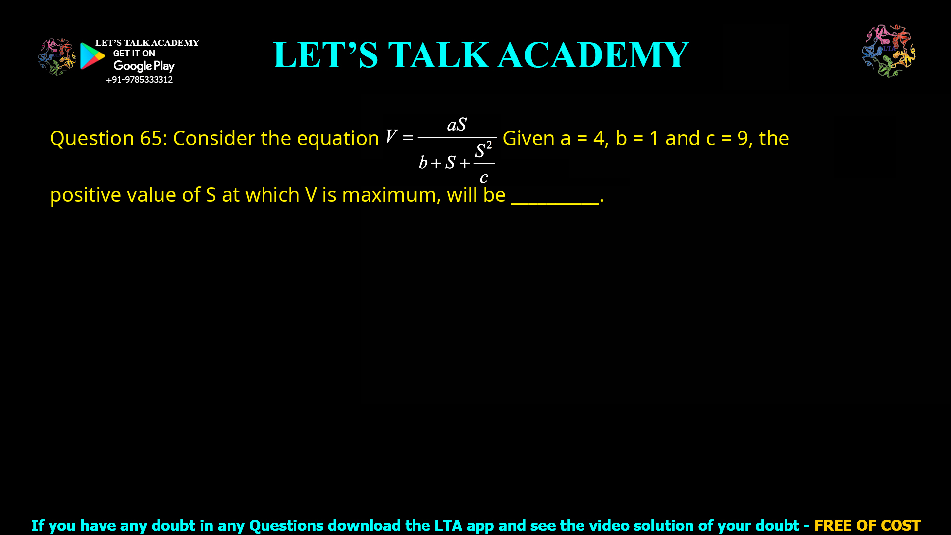 Q.65 Consider the equation              V = aS/  b + S + S2/c Given a = 4, b = 1 and c = 9, the positive value of S at which V is maximum will be __________.