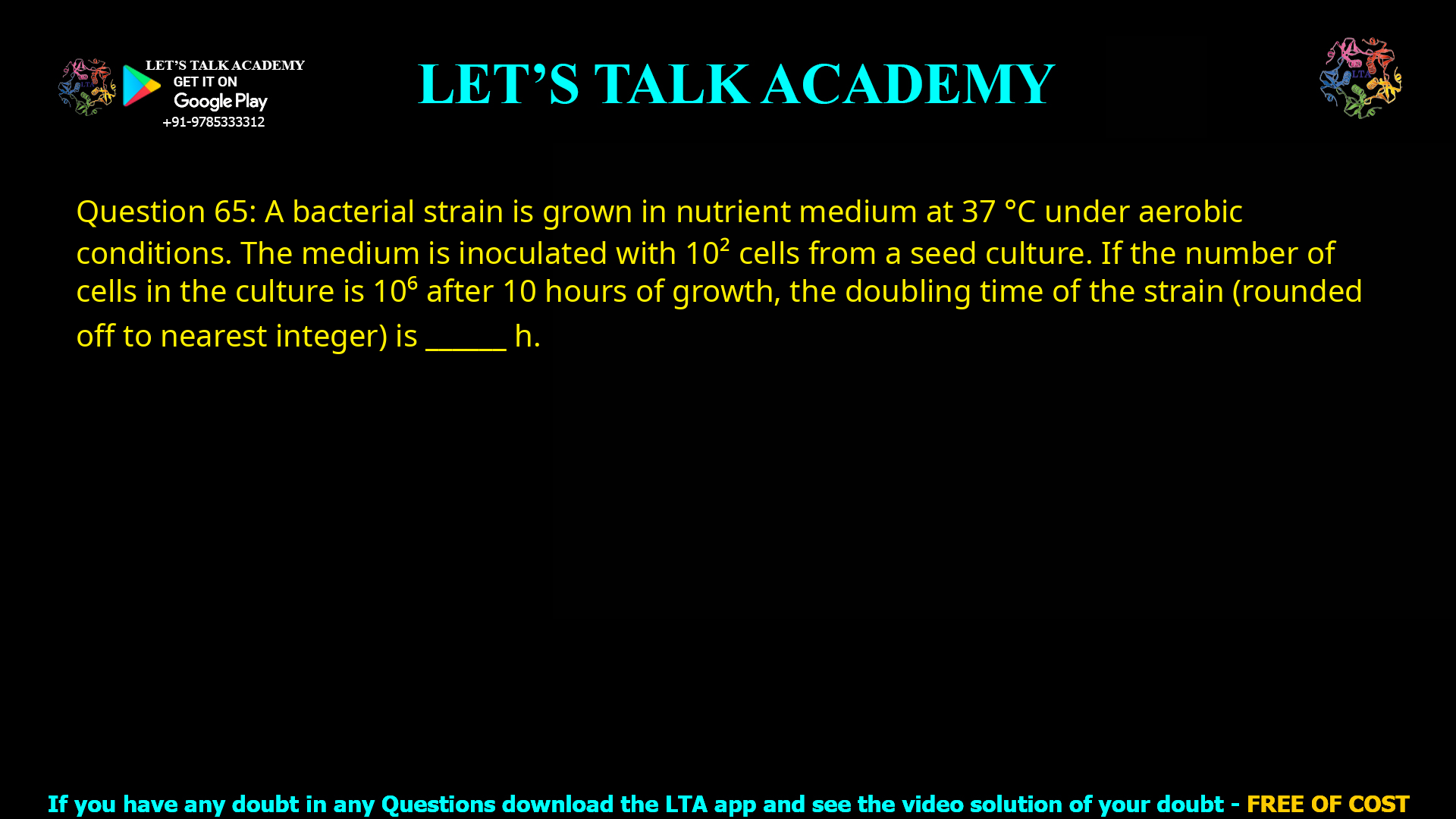 Q.65 A bacterial strain is grown in nutrient medium at 37 °C under aerobic conditions. The medium is inoculated with 102 cells from a seed culture. If the number of cells in the culture is 105 after 10 hours of growth, the doubling time of the strain (rounded off to nearest integer) is __________ h.