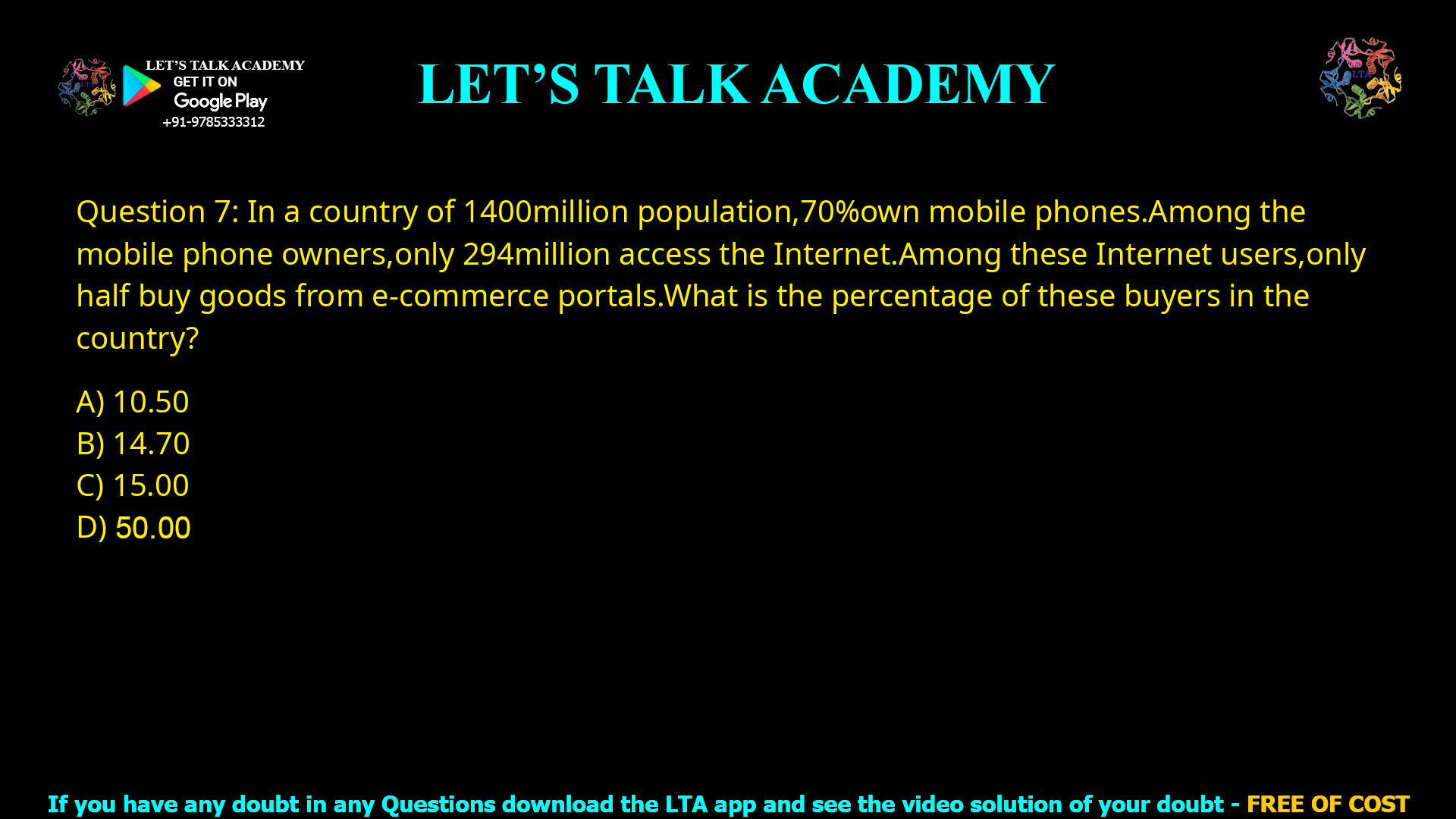 Q.7 In a country of 1400 million population, 70% own mobile phones. Among the mobile phone owners, only 294 million access the Internet. Among these Internet users, only half buy goods from e-commerce portals. What is the percentage of these buyers in the country? (A) 10.50 (B) 14.70 (C) 15.00 (D) 50.00