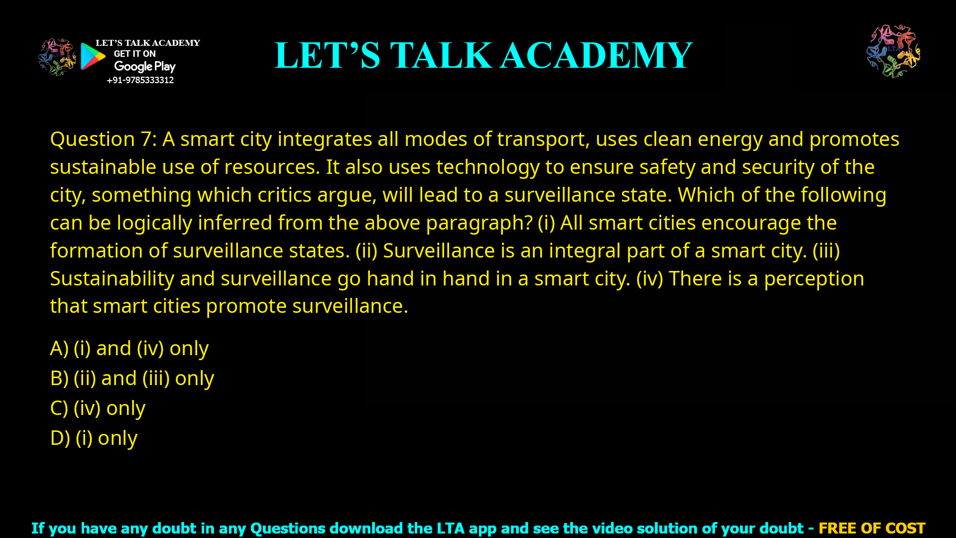Q.7 A smart city integrates all modes of transport, uses clean energy and promotes sustainable use of resources. It also uses technology to ensure safety and security of the city, something which critics argue, will lead to a surveillance state. Which of the following can be logically inferred from the above paragraph? (i) All smart cities encourage the formation of surveillance states. (ii) Surveillance is an integral part of a smart city. (iii) Sustainability and surveillance go hand in hand in a smart city. (iv) There is a perception that smart cities promote surveillance. (A) (i) and (iv) only (B) (ii) and (iii) only (C) (iv) only (D) (i) only