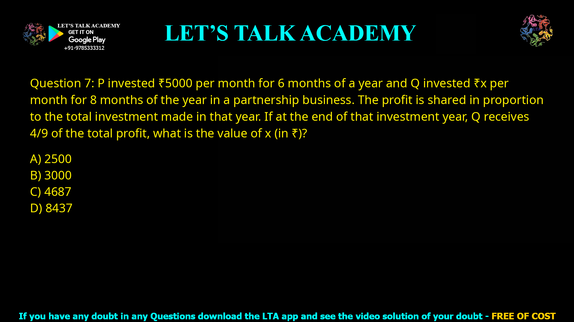 Q.7 P invested ₹ 5000 per month for 6 months of a year and Q invested ₹ 𝑥 per month for 8 months of the year in a partnership business. The profit is shared in proportion to the total investment made in that year. If at the end of that investment year, Q receives 4/9 of the total profit, what is the value of 𝑥 (in ₹)? (A) 2500 (B) 3000 (C) 4687 (D) 8437