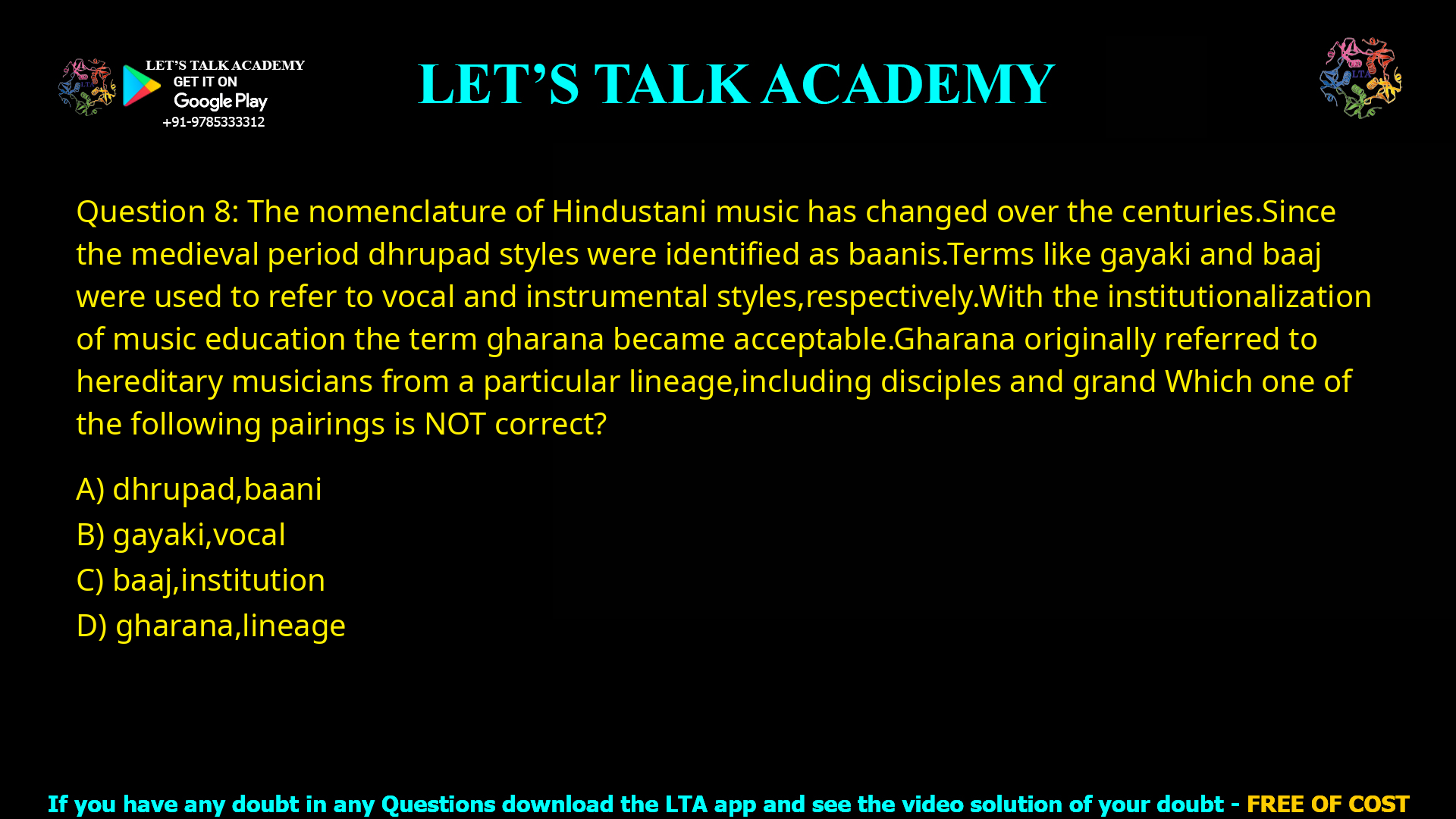 Q.8 The nomenclature of Hindustani music has changed over the centuries. Since the medieval period dhrupad styles were identified as baanis. Terms like gayaki and baaj were used to refer to vocal and instrumental styles, respectively. With the institutionalization of music education the term gharana became acceptable. Gharana originally referred to hereditary musicians from a particular lineage, including disciples and grand disciples. Which one of the following pairings is NOT correct? (A) dhrupad, baani (B) gayaki, vocal (C) baaj, institution (D) gharana, lineage