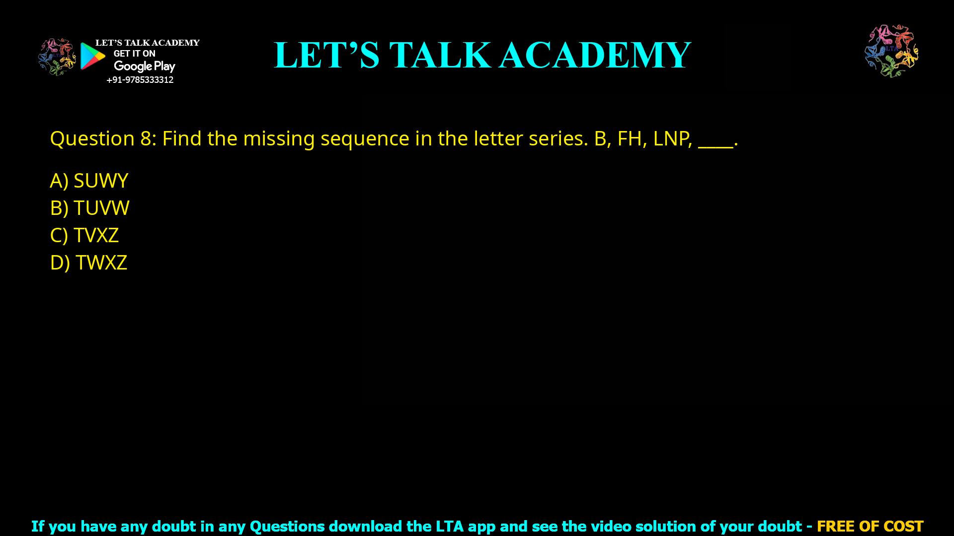 Q.8 Find the missing sequence in the letter series. B, FH, LNP, _ _ _ _. (A) SUWY (B) TUVW (C) TVXZ (D) TWXZ