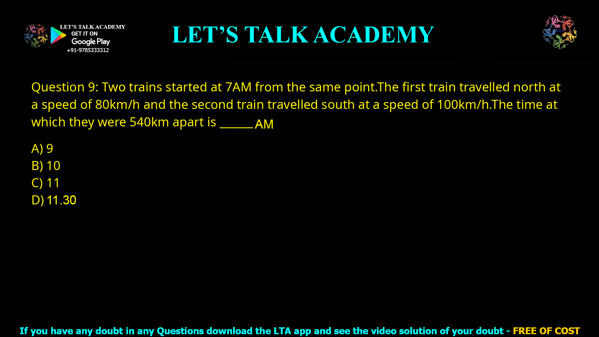 Q.9 Two trains started at 7AM from the same point. The first train travelled north at a speed of 80km/h and the second train travelled south at a speed of 100 km/h. The time at which they were 540 km apart is ______ AM. (A) 9 (B) 10 (C) 11 (D) 11.30