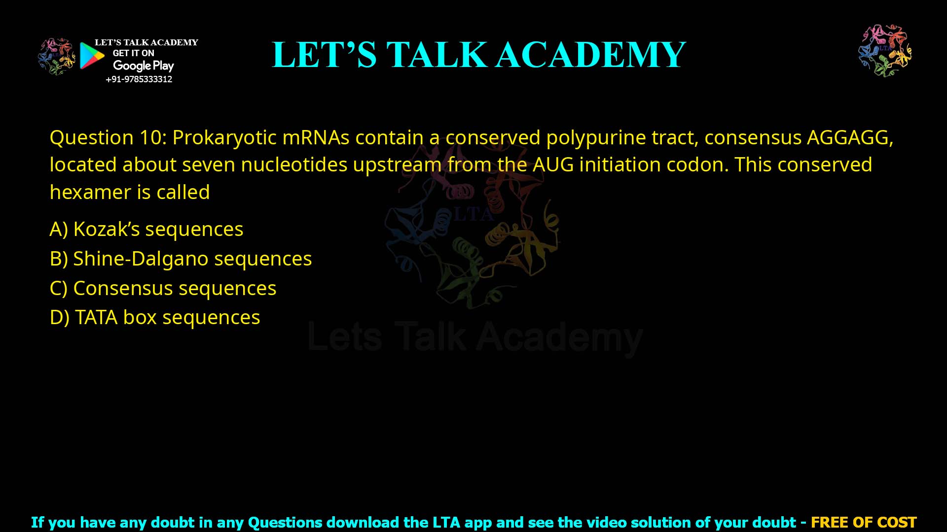 Q.10 Prokaryotic mRNAs contain a conserved polypurine tract, consensus AGGAGG, located about seven nucleotides upstream from the AUG initiation codon. This conserved hexamer is called (1) Kozak's sequences (2) Shine-Dalgano sequences (3) Consensus sequences (4) TATA box sequences