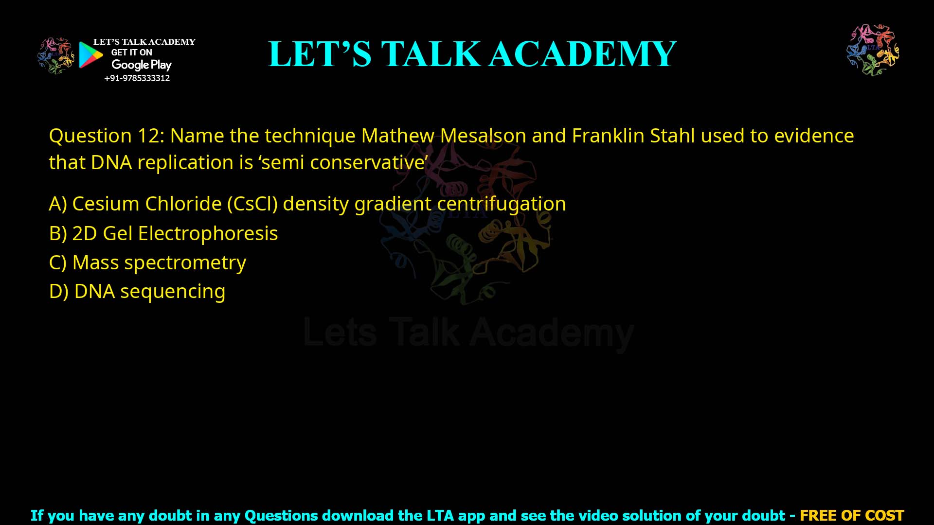 Q.12 Name the technique Mathew Mesalson and Franklin Stahl used to evidence that DNA replication is 'semi conservative' (1)Cesium Chloride (CSCI) density gradient centrifugation (2)2D Gel Electrophoresis (3)Mass spectrometry (4)DNA sequencing