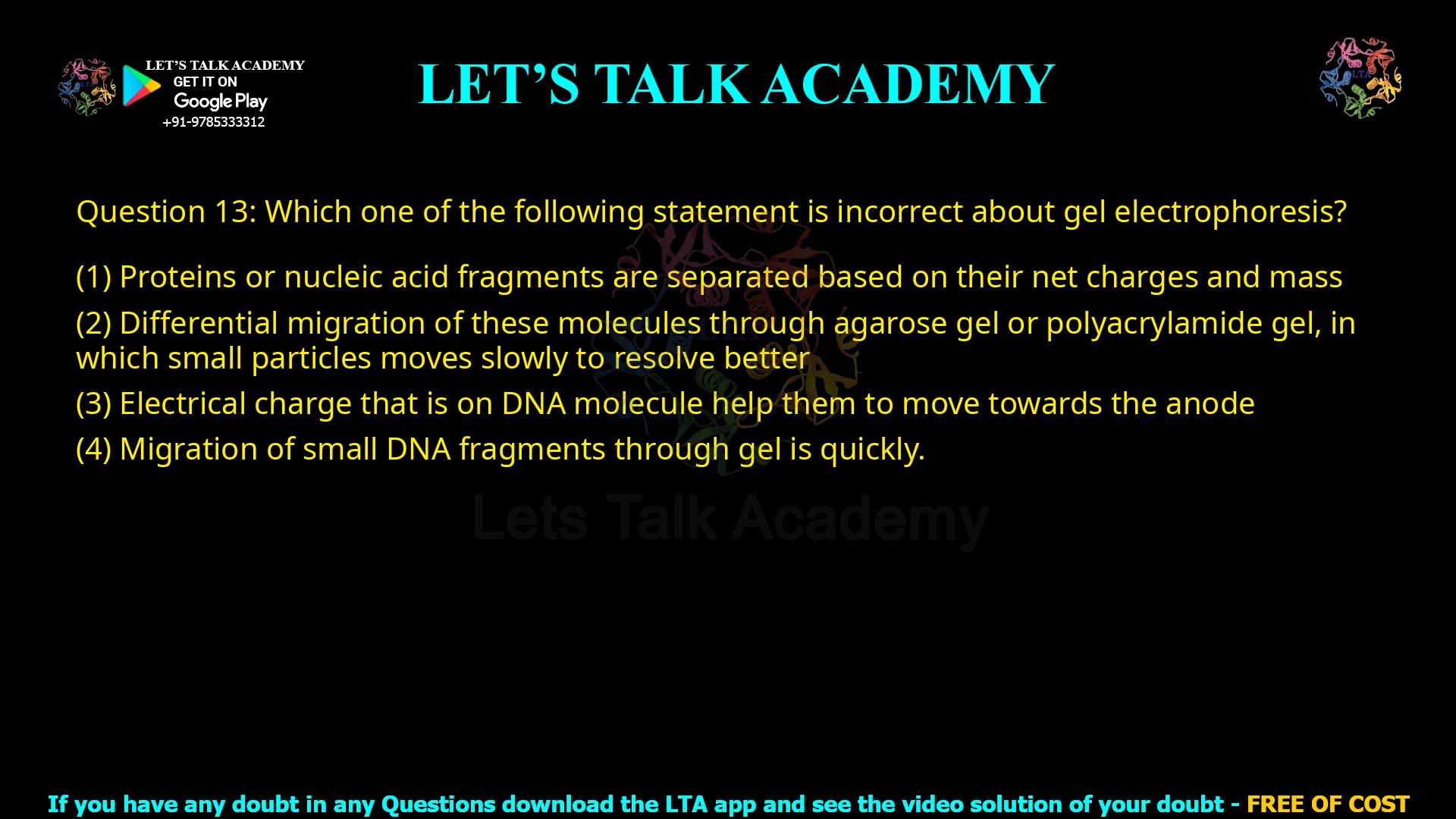 Q.13 Which one of the following statement is incorrect about gel electrophoresis? Proteins or nucleic acid fragments are separated based on their net charges and mass Differential migration of these molecules through agarose gel or polyacrylamide gel, in which small particles move slowly to resolve better Electrical charge that is on DNA molecule help them to move towards the anode Migration of small DNA fragments through gel is quickly
