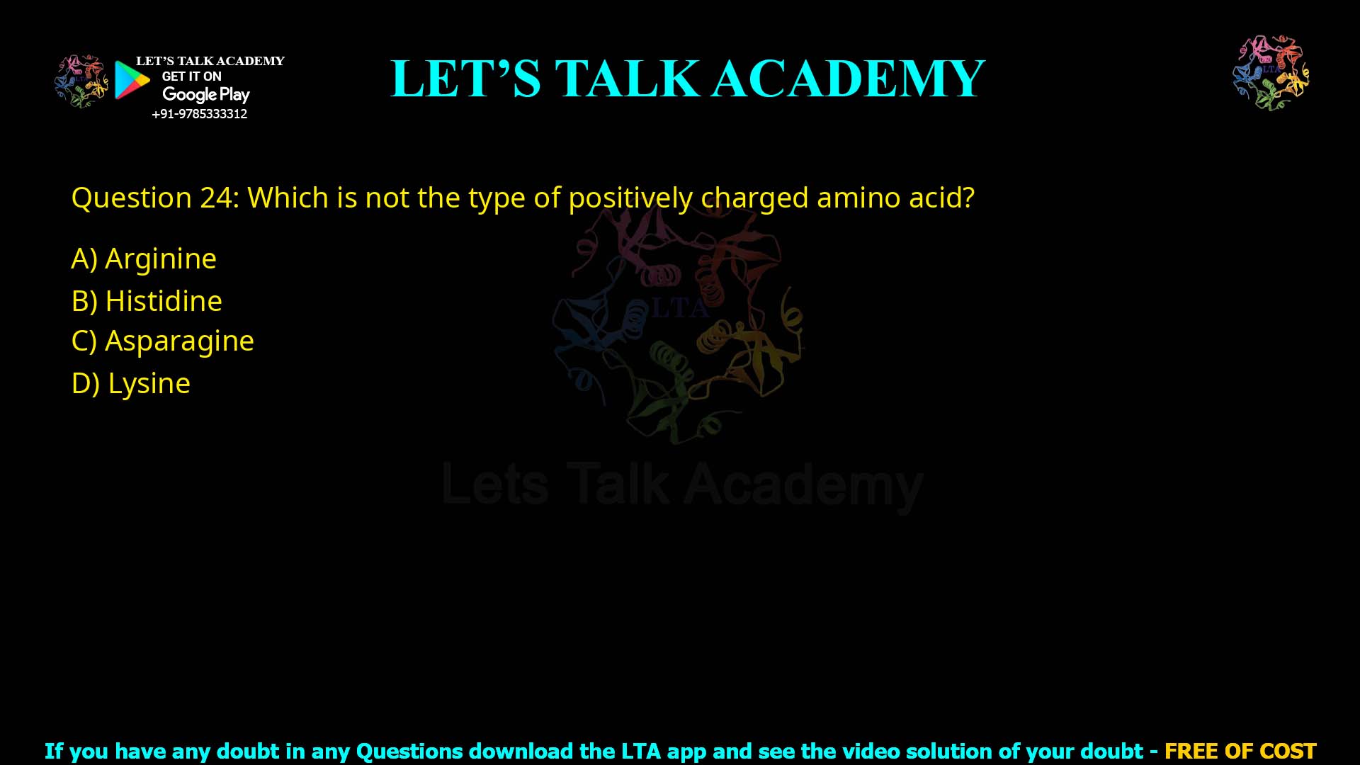 Q.24 Which is not the type of positively charged amino acid? (1) Arginine (2) Histidine (3) Asparagine (4) Lysine