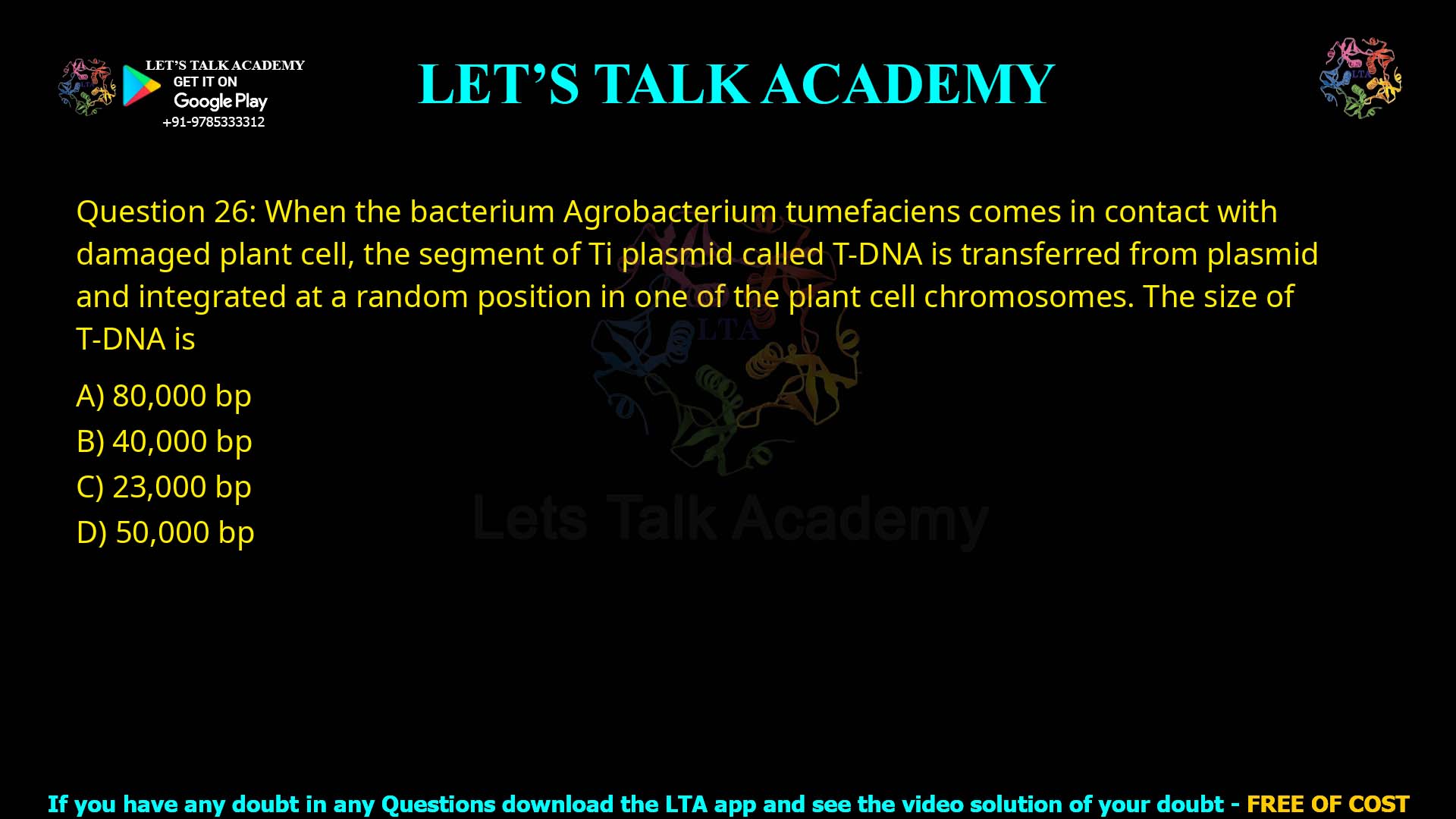 Q.26 When the bacterium Agrobacterium tumefaciens comes in contact with damaged plant cell, the segment of Ti plasmid called T-DNA is transferred from plasmid and integrated at a random position in one of the plant cell chromosomes. The size of T-DNA is (1) 80,000 bp (2) 40,000 bp (3) 23,000 bp (4) 50,000 bp