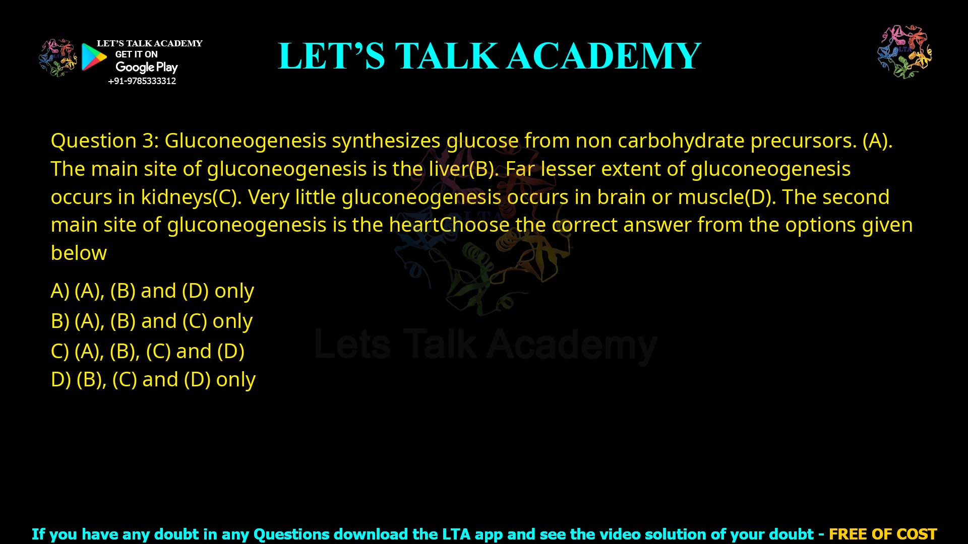 Q.3 Gluconeogenesis synthesizes glucose from non-carbohydrate precursors. (A) The main site of gluconeogenesis is the liver. (B) Far lesser extent of gluconeogenesis occurs in kidneys. (C) Very little gluconeogenesis occurs in brain or muscle. (D) The second main site of gluconeogenesis is the heart. Choose the correct answer from the options given below: (A), (B) and (D) only. (A), (B) and (C) only. (A), (B), (C) and (D). (B), (C) and (D) only.