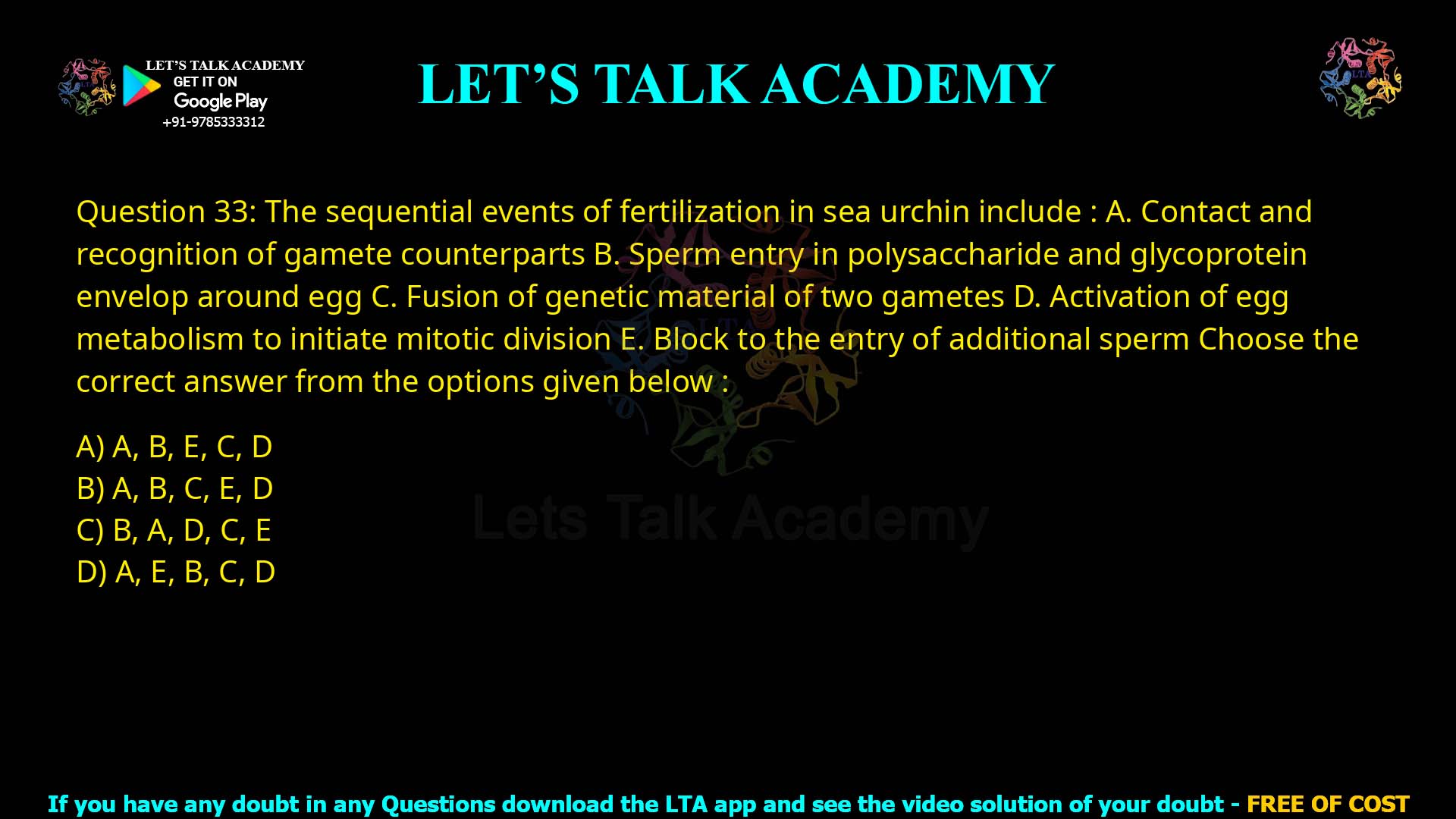Q.33 The sequential events of fertilization in sea urchin include : Contact and recognition of gamete counterparts Sperm entry in polysaccharide and glycoprotein envelope around egg Fusion of genetic material of two gametes Activation of egg metabolism to initiate mitotic division Block to the entry of additional sperm Choose the correct answer from the options given below : A, B, E, C, D A, B, C, E, D B, A, D, C, E A, E, B, C, D