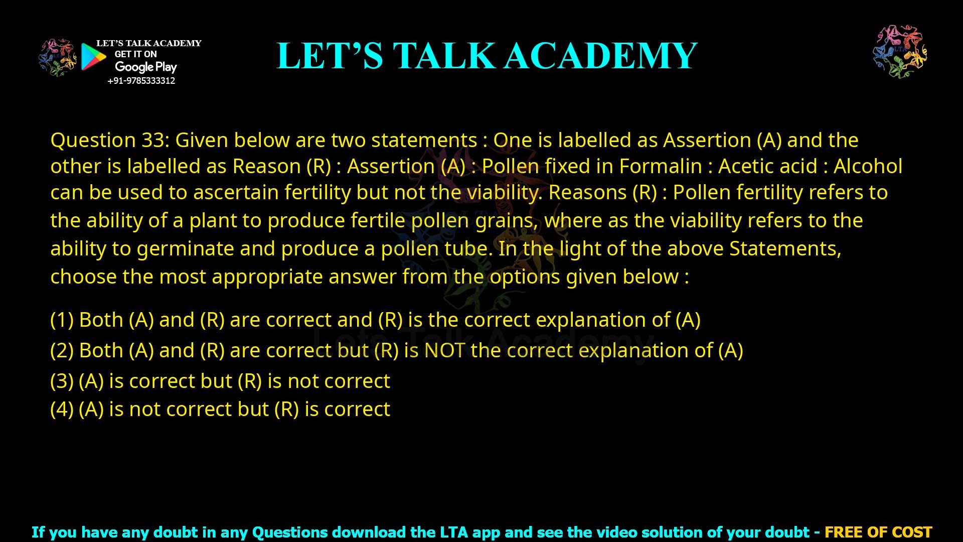 Q.33 Given below are two statements: One is labelled as Assertion (A) and the other is labelled as Reason (R): Assertion (A): Pollen fixed in Formalin : Acetic acid : Alcohol can be used to ascertain fertility but not the viability. Reason (R): Pollen fertility refers to the ability of a plant to produce fertile pollen grains, whereas the viability refers to the ability to germinate and produce a pollen tube. In the light of the above statements, choose the most appropriate answer from the options given below: (1) Both (A) and (R) are correct and (R) is the correct explanation of (A) (2) Both (A) and (R) are correct but (R) is NOT the correct explanation of (A) (3) (A) is correct but (R) is not correct (4) (A) is not correct but (R) is correct