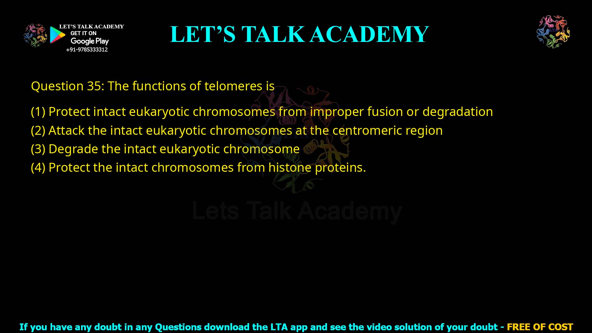 Q.35 The functions of telomeres is : Protect intact eukaryotic chromosomes from improper fusion or degradation Attack the intact eukaryotic chromosomes at the centromeric region Degrade the intact eukaryotic chromosome Protect the intact chromosomes from histone proteins