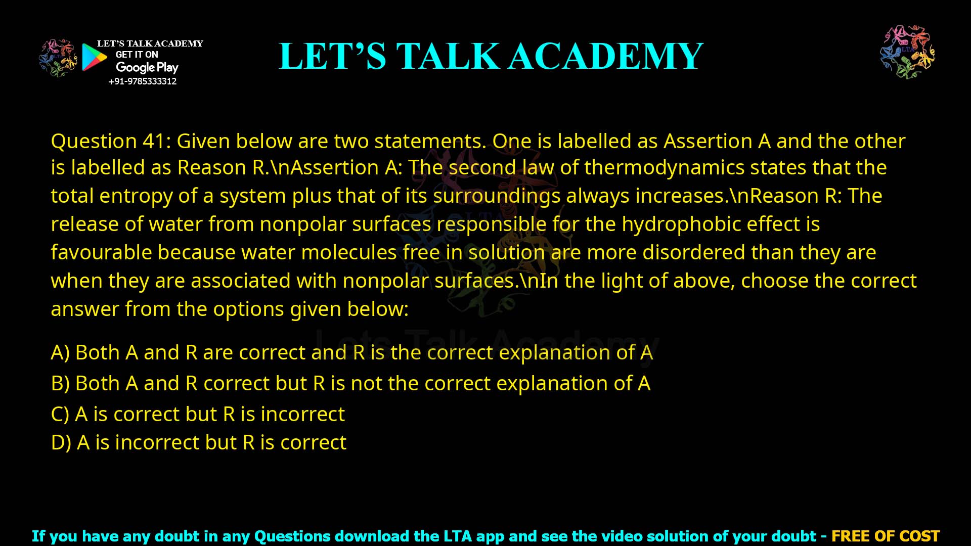 Q.41 Given below are two statements. One is labelled as Assertion A and the other is labelled as Reason R. Assertion A: The second law of thermodynamics states that the total entropy of a system plus that of its surroundings always increases. Reason R: The release of water from nonpolar surfaces responsible for the hydrophobic effect is favourable because water molecules free in solution are more disordered than they are when they are associated with nonpolar surfaces. In the light of above, choose the correct answer from the options given below: 1. Both A and R are correct and R is the correct explanation of A 2. Both A and R correct but R is not the correct explanation of A 3. A is correct but R is incorrect 4. A is correct but R is incorrect