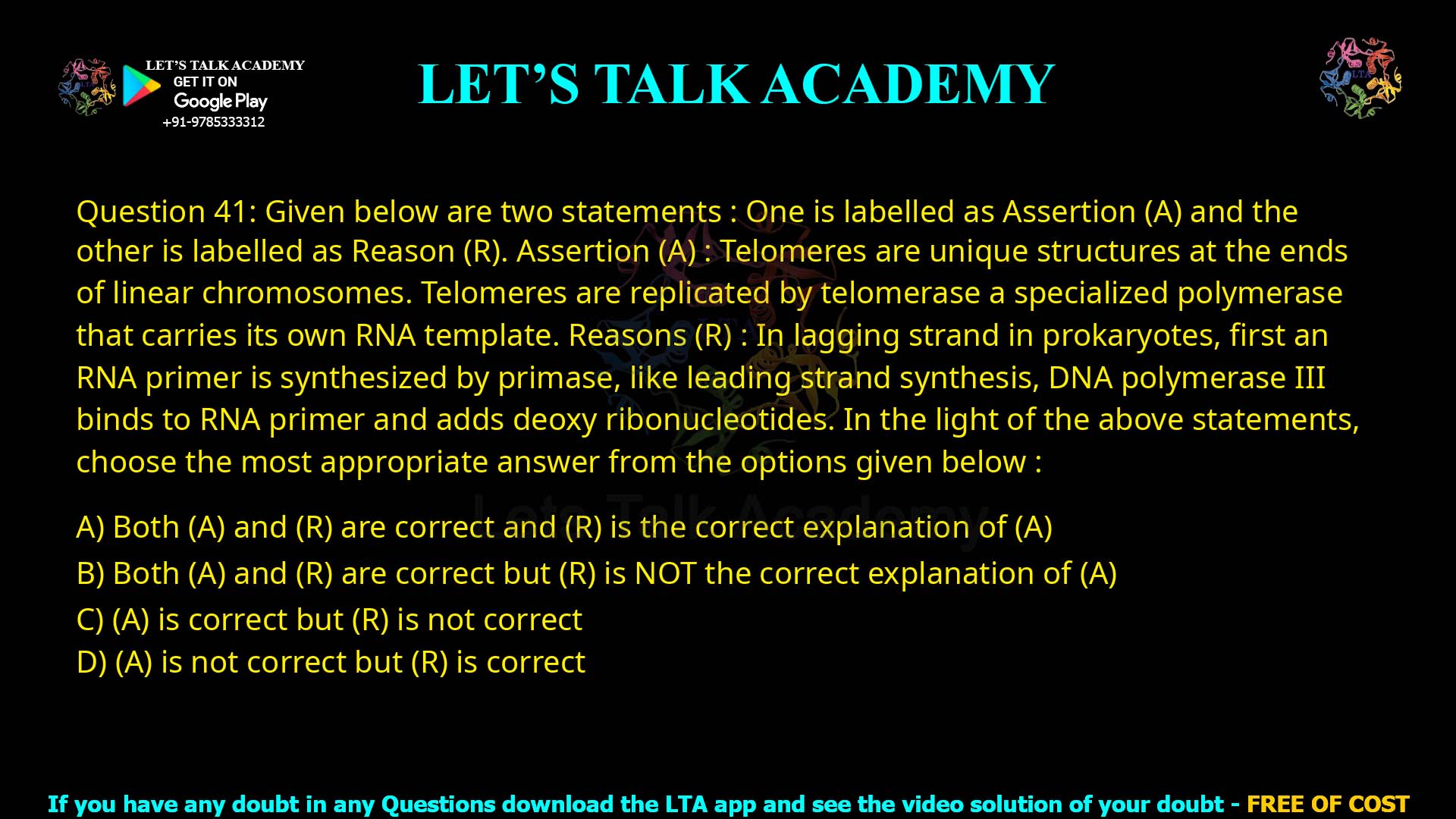 Q.41 Given below are two statements : One is labelled as Assertion (A) and the other is labelled as Reason (R). Assertion (A) :Telomeres are unique structures at the ends of linear chromosomes. Telomeres are replicated by telomerase a specialized polymerase that carries its own RNA template. Reasons (R) :In lagging strand in prokaryotes, first an RNA primer is synthesized by primase, like leading strand synthesis, DNA polymerase III binds to RNA primer and adds deoxy ribonucleotides. In the light of the above statements, choose the most appropriate answer from the options given below : (1)Both (A) and (R) are correct and (R) is the correct explanation of (A) (2)Both (A) and (R) are correct but (R) is NOT the correct explanation of (A) (3)(A) is correct but (R) is not correct (4)(A) is not correct but (R) is correct