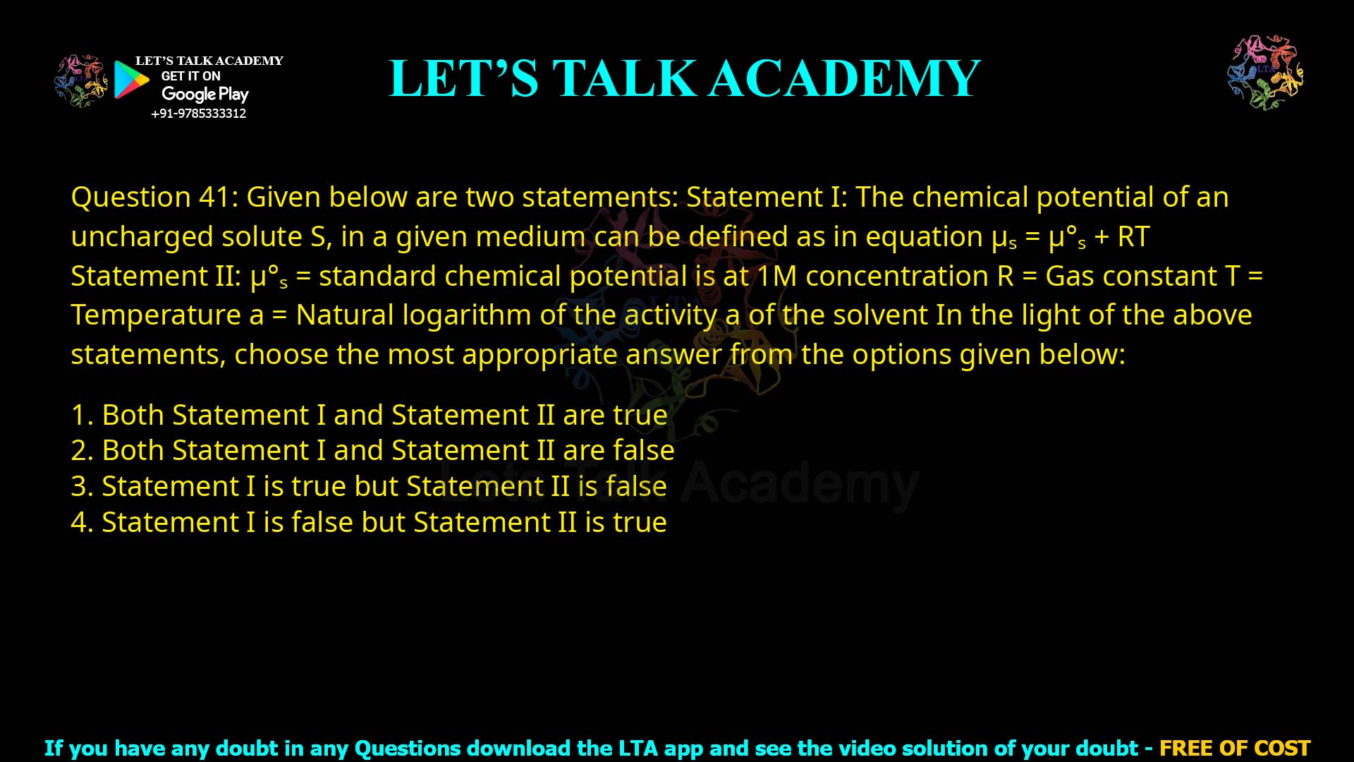 Q.41 Given below are two statements: Statement I: The chemical potential of an uncharged solute S, in a given medium can be defined as in equation μs = μ°s + RT ln a Statement II: μ°s = standard chemical potential is at 1 M concentration R = Gas constant T = Temperature a = Natural logarithm of the activity of the solvent In the light of the above statements, choose the most appropriate answer from the options given below: Both Statement I and Statement II are true Both Statement I and Statement II are false Statement I is true but Statement II is false Statement I is false but Statement II is true