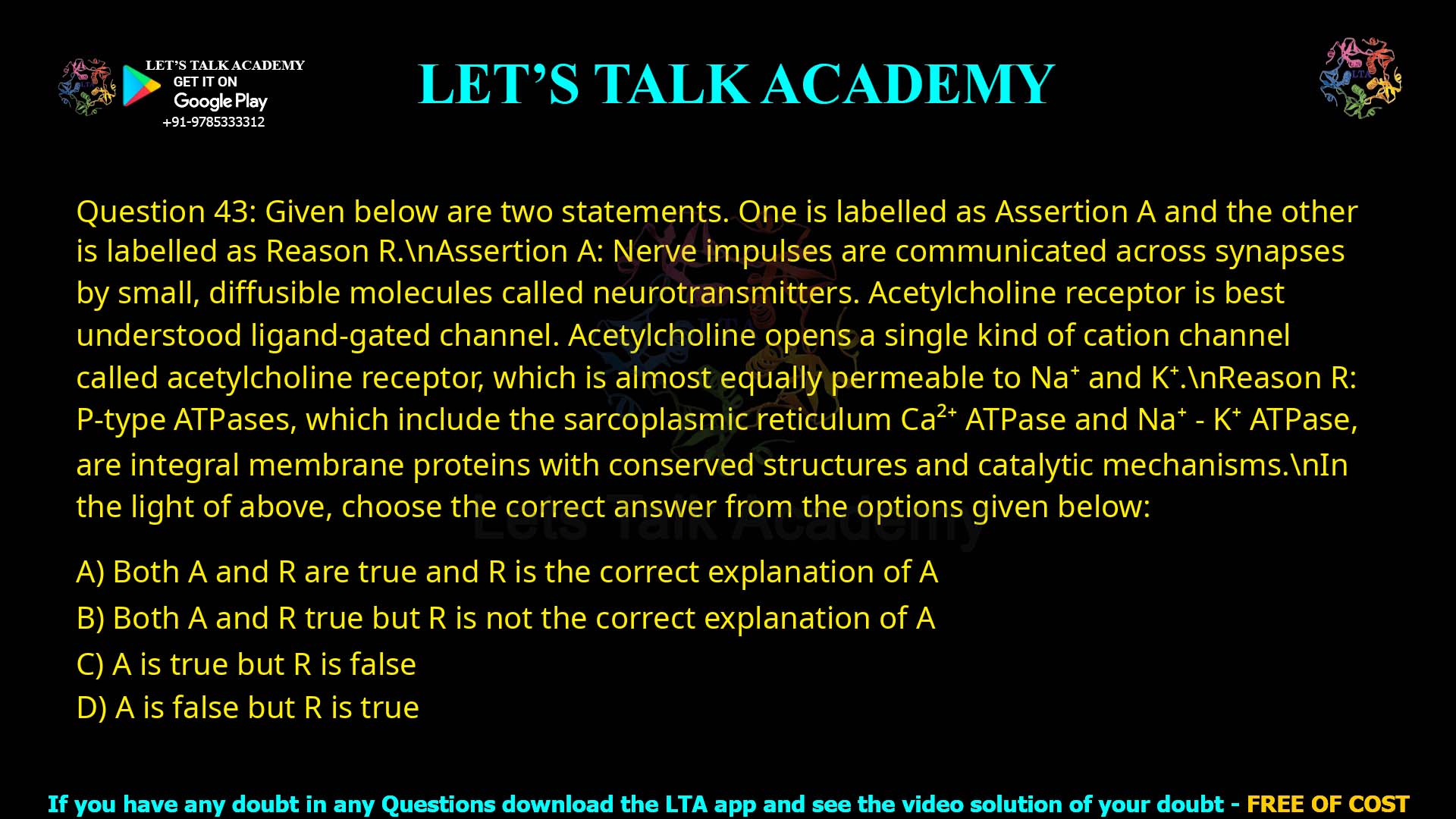 Q.43 Given below are two statements. One is labelled as Assertion A and the other is labelled as Reason R. Assertion A: Nerve impulses are communicated across synapses by small, diffusible molecules called neurotransmitters. Acetylcholine receptor is best understood ligand-gated channel. Acetylcholine opens a single kind of cation channel called acetylcholine receptor, which is almost equally permeable to Na+ and K+. Reason R: P-type ATPases, which include the sarcoplasmic reticulum Ca2+-ATPase and Na+-K+ ATPase, are integral membrane proteins with conserved structures and catalytic mechanisms. In the light of above, choose the correct answer from the options given below: Both A and R are true and R is the correct explanation of A Both A and R true but R is not the correct explanation of A A is true but R is false A is false but R is true