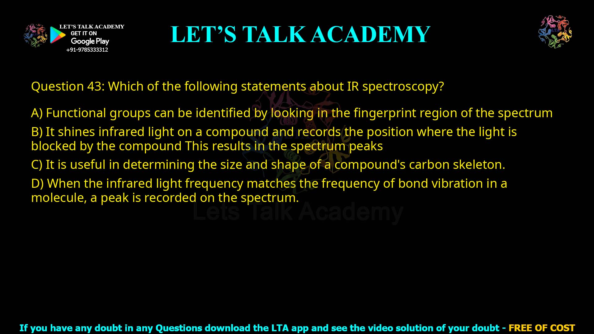 Q.43 Which of the following statements is true concerning infrared spectroscopy ? 1. Functional groups can be identified by looking in the fingerprint region of the spectrum. 2. It shines infrared light on a compound and records the position, where the light is blocked by the compound. This results in the spectrum peaks. 3. It is useful in determining the size and shape of a compound's carbon skeleton. 4. When the infrared light frequency matches the frequency of bond vibration in a molecule, a peak is recorded on the spectrum.