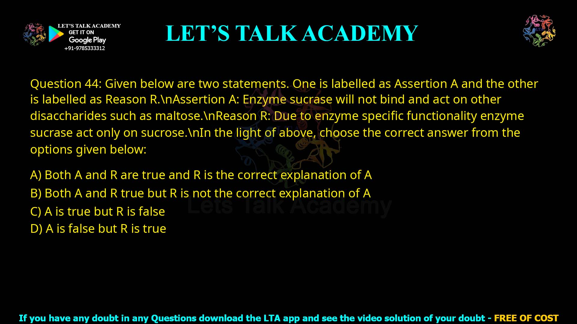 Q.44 Given below are two statements. One is labelled as Assertion A and the other is labelled as Reason R. Assertion A: Enzyme sucrase will not bind and act on other disaccharides such as maltose. Reason R: Due to enzyme specific functionality enzyme sucrase act only on sucrose. In the light of above, choose the correct answer from the options given below: 1. Both A and R are true and R is the correct explanation of A 2. Both A and R true but R is not the correct explanation of A 3. A is true but R is false 4. A is false but R is true