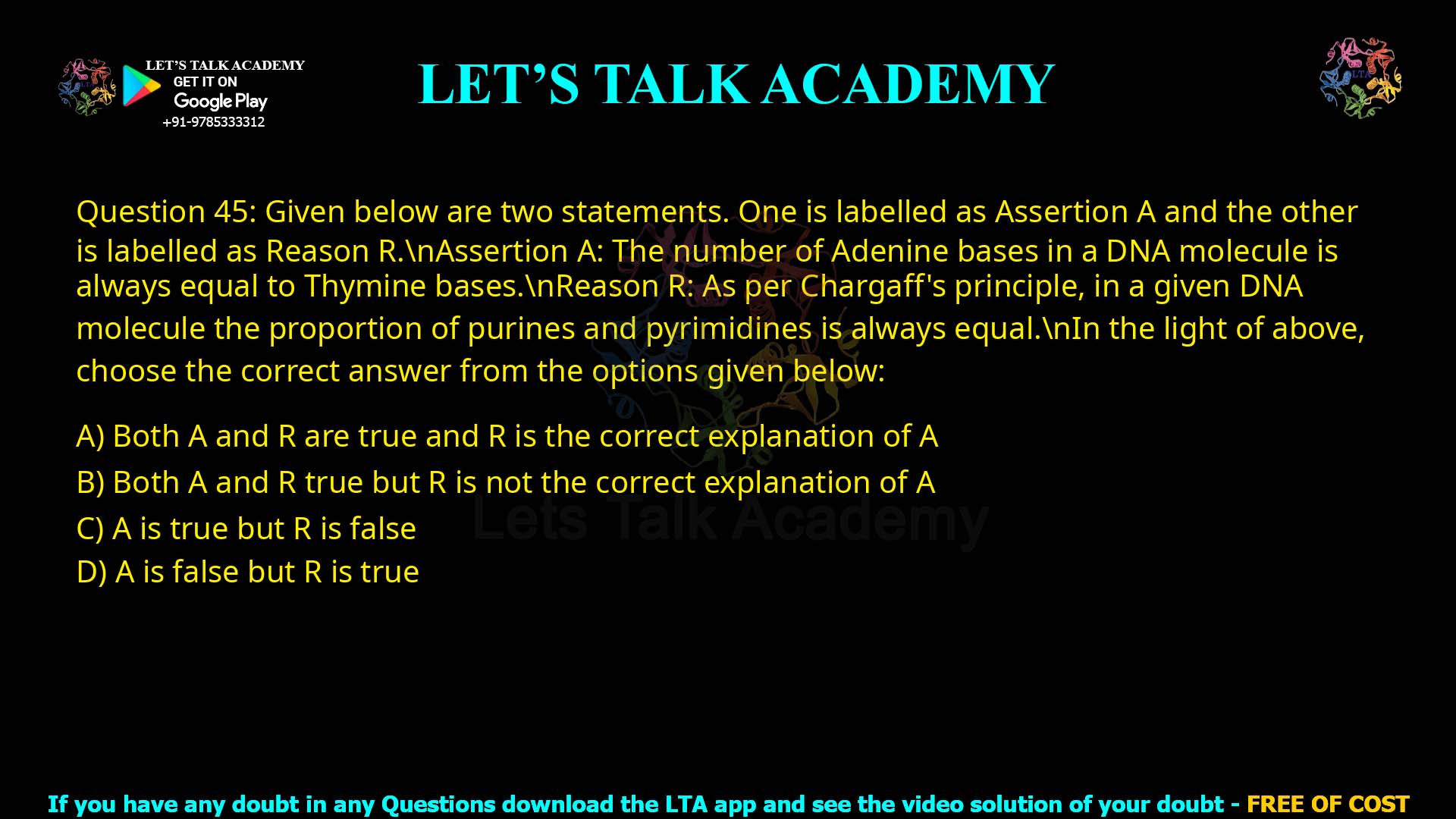 Q.45 Given below are two statements. One is labelled as Assertion A and the other is labelled as Reason R. Assertion A: The number of Adenine bases in a DNA molecule is always equal to Thymine bases. Reason R: As per Chargaff's principle, in a given DNA molecule the proportion of purines and pyrimidines is always equal. In the light of above, choose the correct answer from the options given below: 1. Both A and R are true and R is the correct explanation of A 2. Both A and R true but R is not the correct explanation of A 3. A is true but R is false 4. A is false but R is true