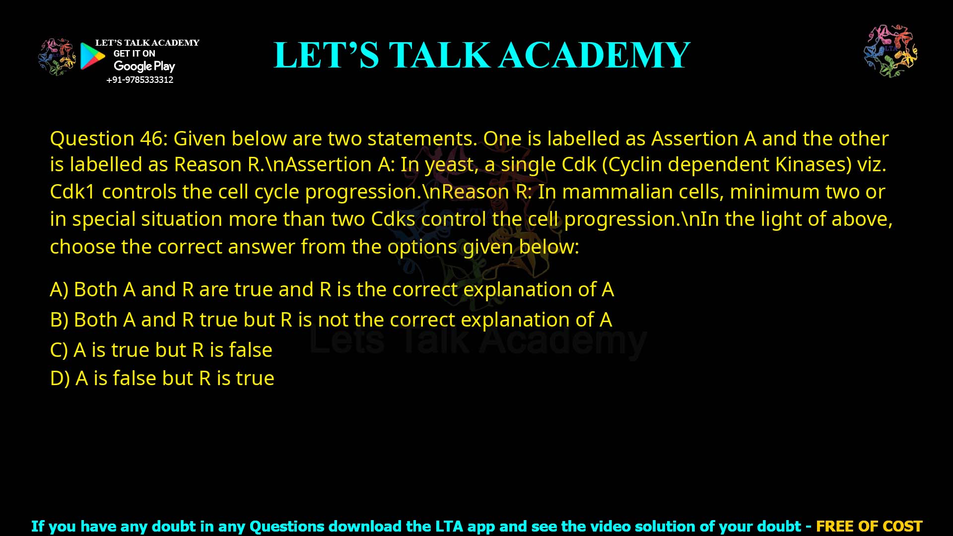 Q.46 Given below are two statements. One is labelled as Assertion A and the other is labelled as Reason R. Assertion A: In yeast, a single Cdk (Cyclin dependent Kinases) viz. Cdk1 controls the cell cycle progression. Reason R: In mammalian cells, minimum two or in special situation more than two Cdks control the cell progression. In the light of above, choose the correct answer from the options given below: 1. Both A and R are true and R is the correct explanation of A 2. Both A and R true but R is not the correct explanation of A 3. A is true but R is false 4. A is false but R is true