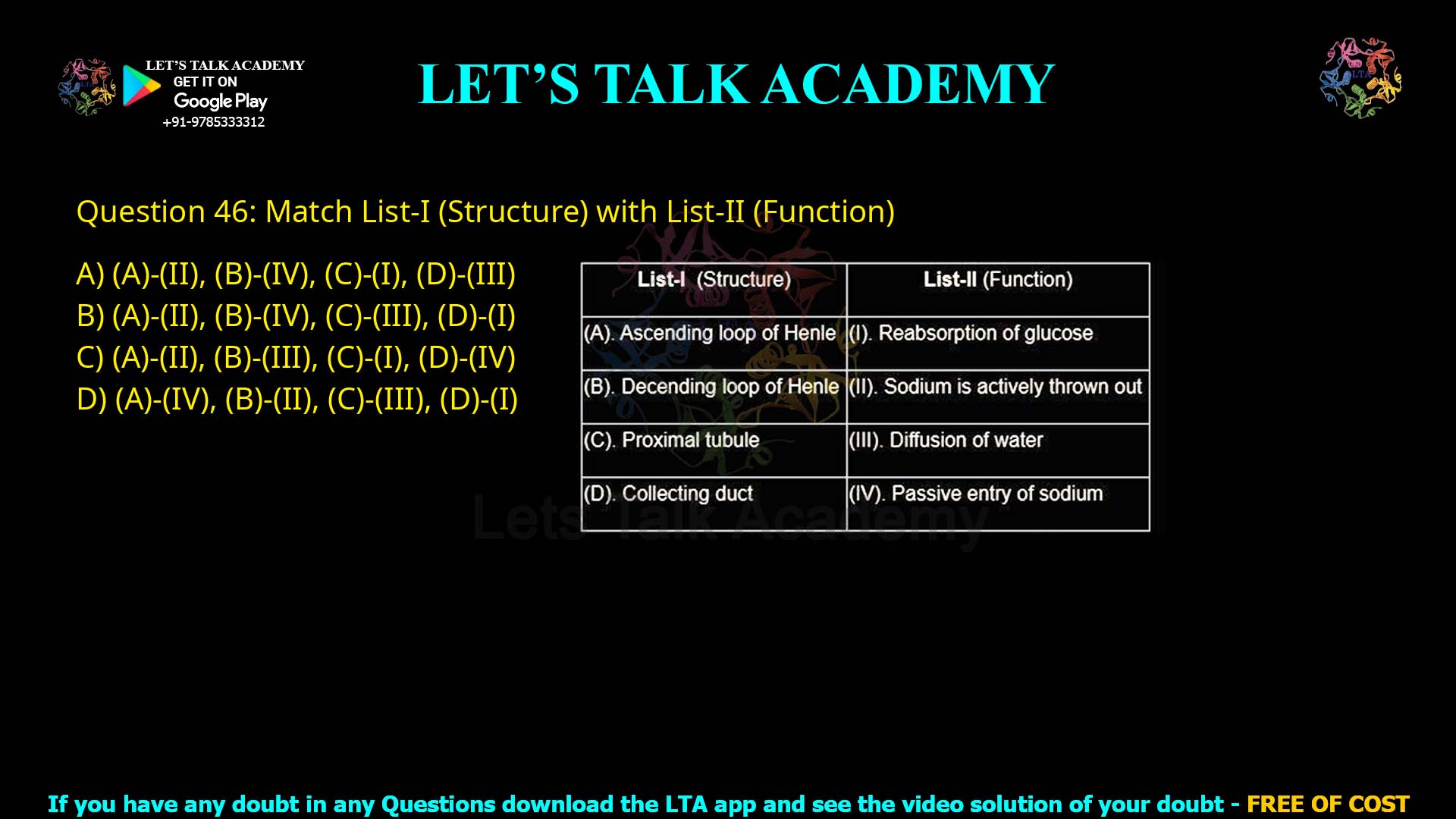 Q.46 Match List-I with List-II List-I (Structure) List-II (Function) (A) Ascending loop of Henle (I) Reabsorption of glucose (B) Descending loop of Henle (II) Sodium is actively thrown out (C) Proximal tubule (III) Diffusion of water (D) Collecting duct (IV) Passive entry of sodium Choose the correct answer from the options given below: (A) – (II), (B) – (IV), (C) – (I), (D) – (III) (A) – (II), (B) – (IV), (C) – (III), (D) – (I) (A) – (II), (B) – (III), (C) – (I), (D) – (IV) (A) – (IV), (B) – (II), (C) – (III), (D) – (I)