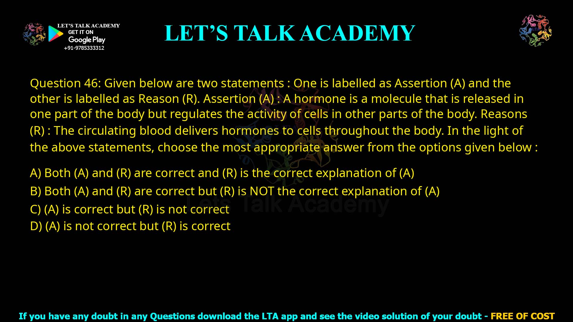 Q.46 Given below are two statements : One is labelled as Assertion (A) and the other is labelled as Reason (R). Assertion (A) :A hormone is a molecule that is released in one part of the body but regulates the activity of cells in other parts of the body. Reasons (R) :The circulating blood delivers hormones to cells throughout the body. In the light of the above statements, choose the most appropriate answer from the options given below : (1)Both (A) and (R) are correct and (R) is the correct explanation of (A) (2)Both (A) and (R) are correct but (R) is NOT the correct explanation of (A) (3)(A) is correct but (R) is not correct (4)(A) is not correct but (R) is correct