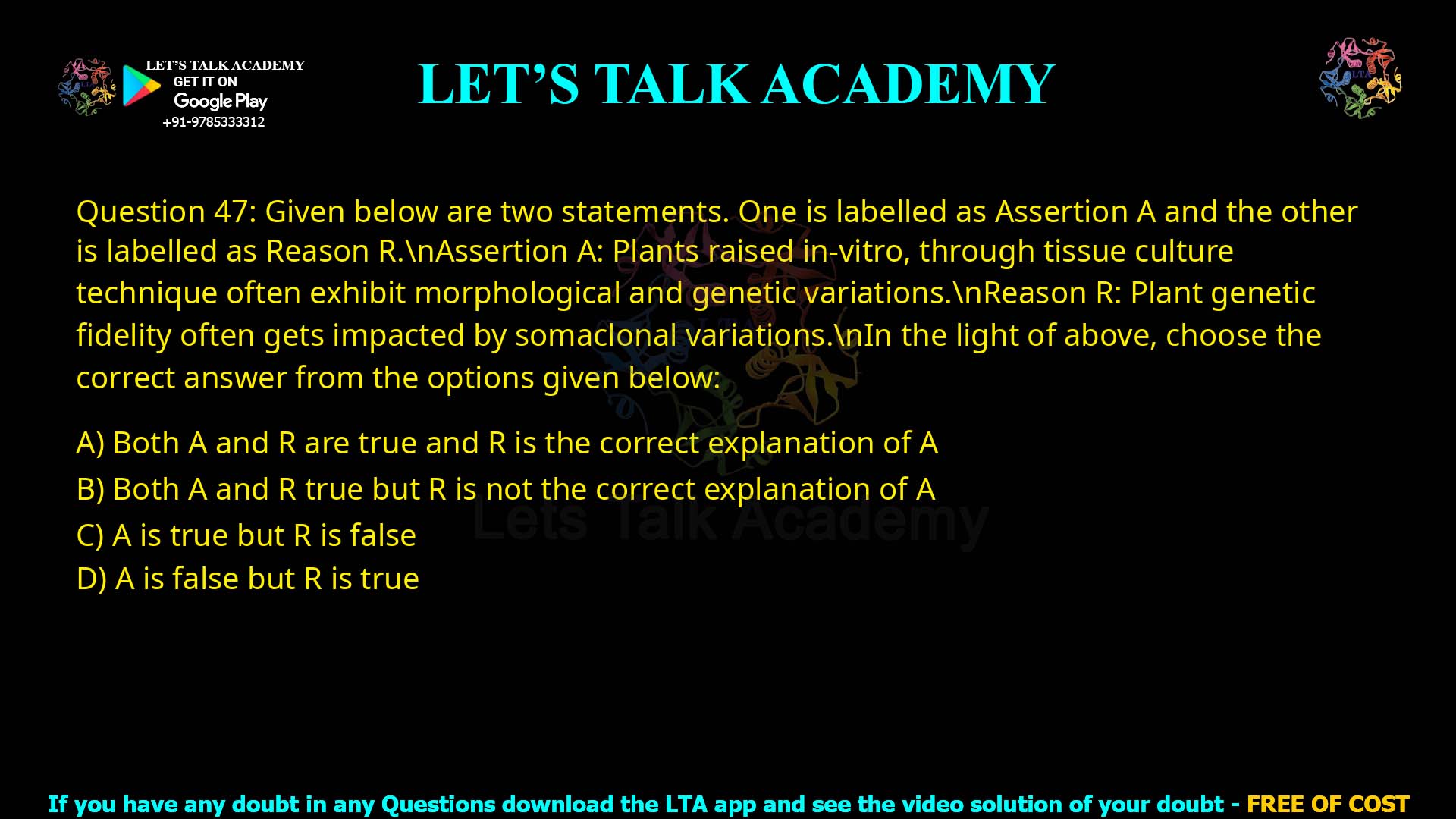 Q.47 Given below are two statements. One is labelled as Assertion A and the other is labelled as Reason R. Assertion A: Plants raised in-vitro, through tissue culture technique often exhibit morphological and genetic variations. Reason R: Plant genetic fidelity often gets impacted by somaclonal variations. In the light of above, choose the correct answer from the options given below: 1. Both A and R are true and R is the correct explanation of A 2. Both A and R true but R is not the correct explanation of A 3. A is true but R is false 4. A is false but R is true