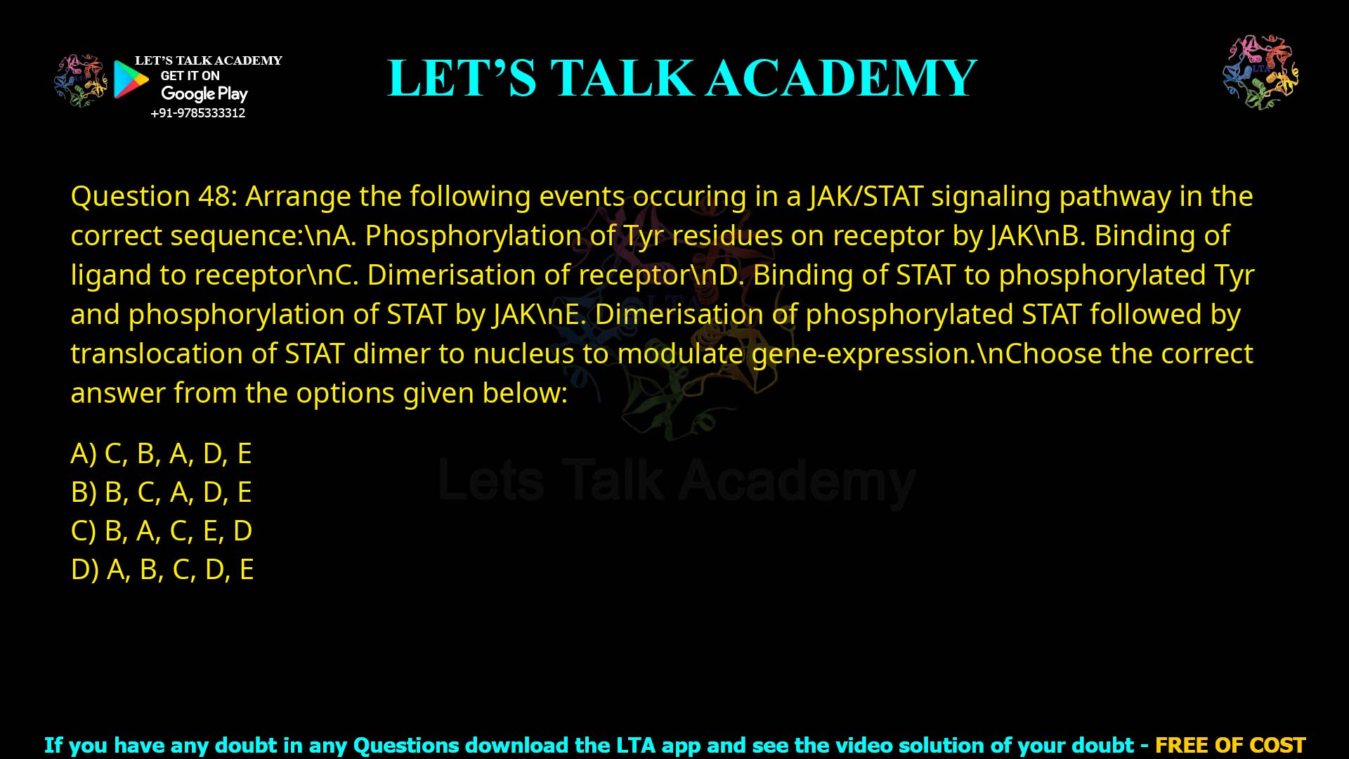 Q.48 Arrange the following events occuring in a JAK/STAT signaling pathway in the correct sequence: A. Phosphorylation of Tyr residues on receptor by JAK B. Binding of ligand to receptor C. Dimerisation of receptor D. Binding of STAT to phosphorylated Tyr and phosphorylation of STAT by JAK E. Dimerisation of phosphorylated STAT followed by translocation of STAT dimer to nucleus to modulate gene-expression. Choose the correct answer from the options given below: 1. C, B, A, D, E 2. B, C, A, D, E 3. B, A, C, E, D 4. A, B, C, D, E