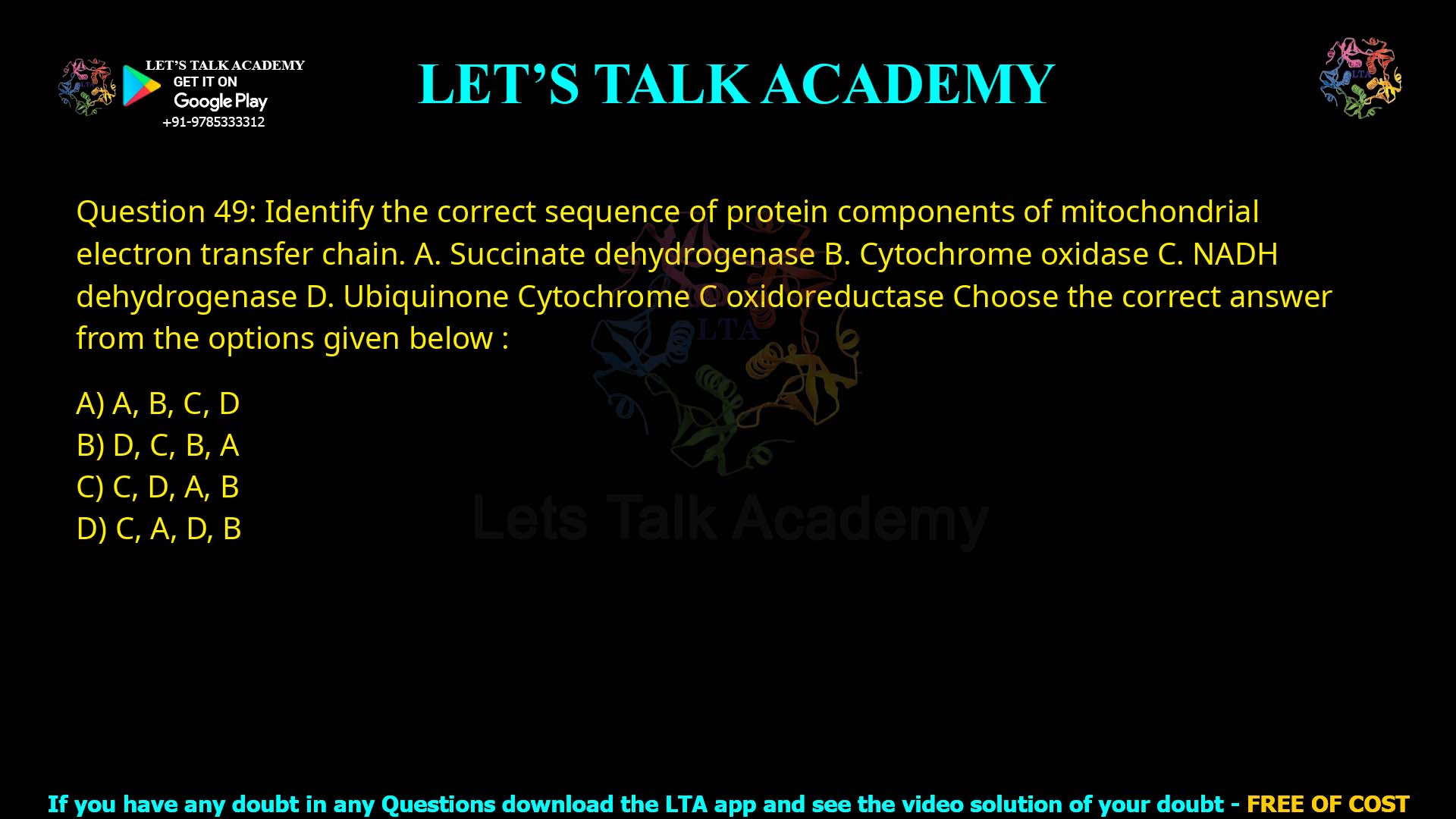 Q.49 Identify the correct sequence of protein components of mitochondrial electron transfer chain. A. Succinate dehydrogenase B. Cytochrome oxidase C. NADH dehydrogenase D. Ubiquinone–Cytochrome C oxidoreductase Choose the correct answer from the options given below: (1) A, B, C, D (2) D, C, B, A (3) C, D, A, B (4) C, A, D, B