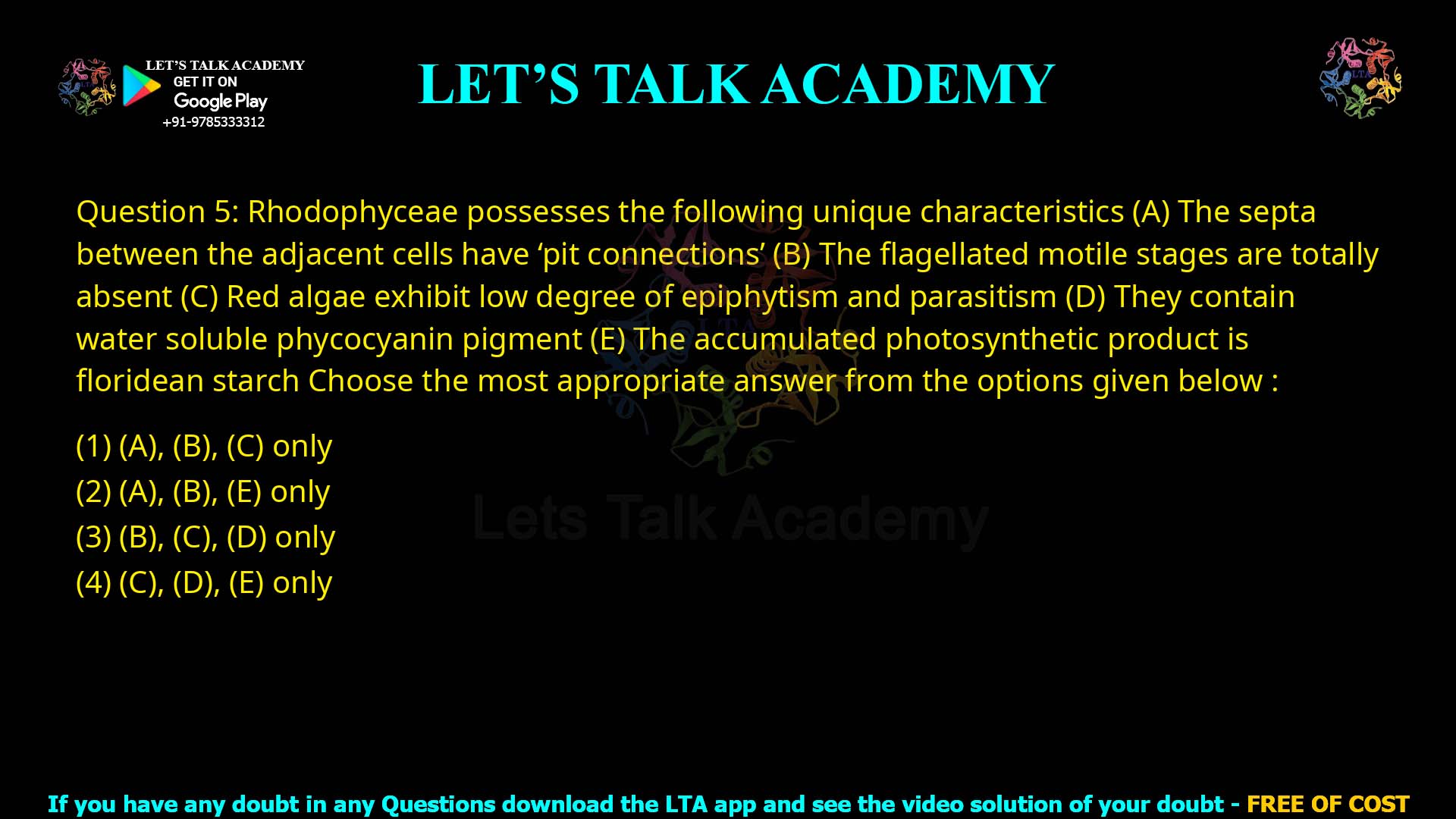 Q.5 Rhodophyceae possesses the following unique characteristics: (A) The septa between the adjacent cells have ‘pit connections’ (B) The flagellated motile stages are totally absent (C) Red algae exhibit low degree of epiphytism and parasitism (D) They contain water soluble phycocyanin pigment (E) The accumulated photosynthetic product is floridean starch Choose the most appropriate answer from the options given below: (1) (A), (B), (C) only (2) (A), (B), (E) only (3) (B), (C), (D) only (4) (C), (D), (E) only