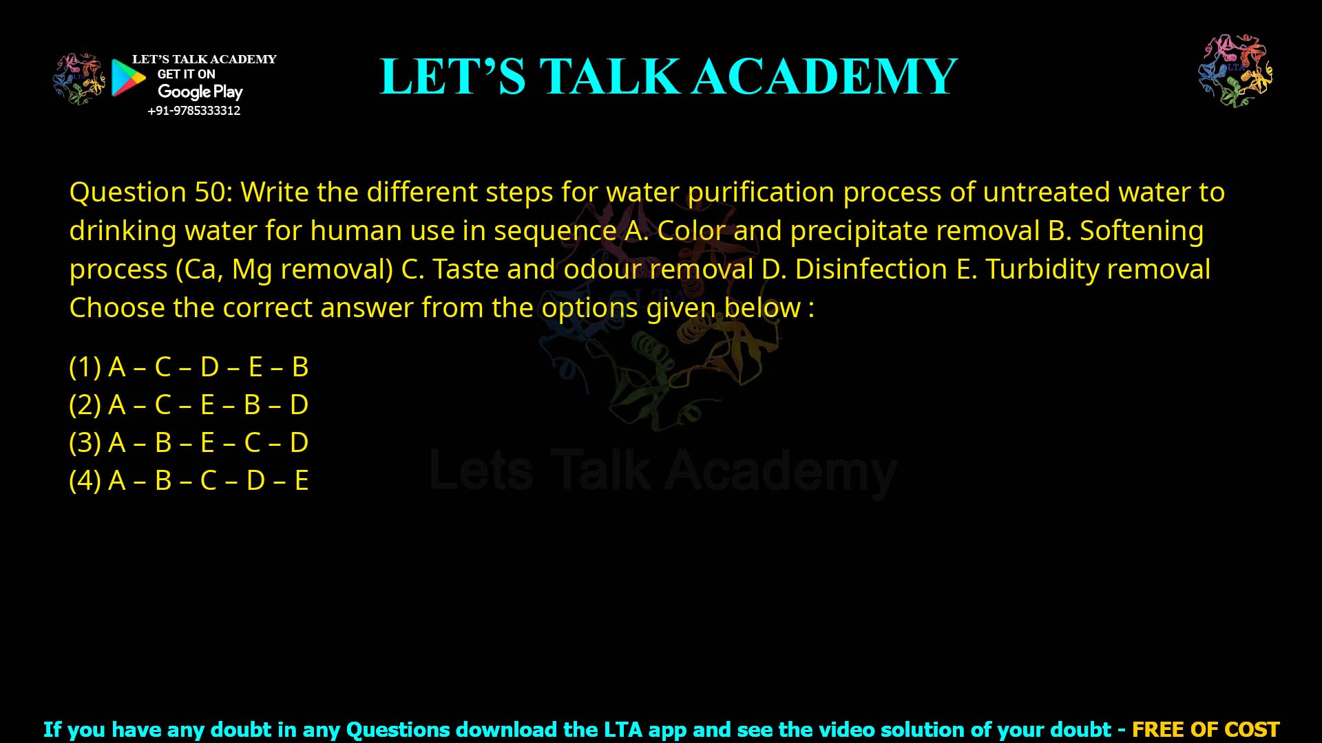 Q.50 Write the different steps for water purification process of untreated water to drinking water for human use in sequence: Color and precipitate removal Softening process (Ca, Mg removal) Taste and odour removal Disinfection Turbidity removal Choose the correct answer from the options given below: A – C – D – E – B A – C – E – B – D A – B – E – C – D A – B – C – D – E
