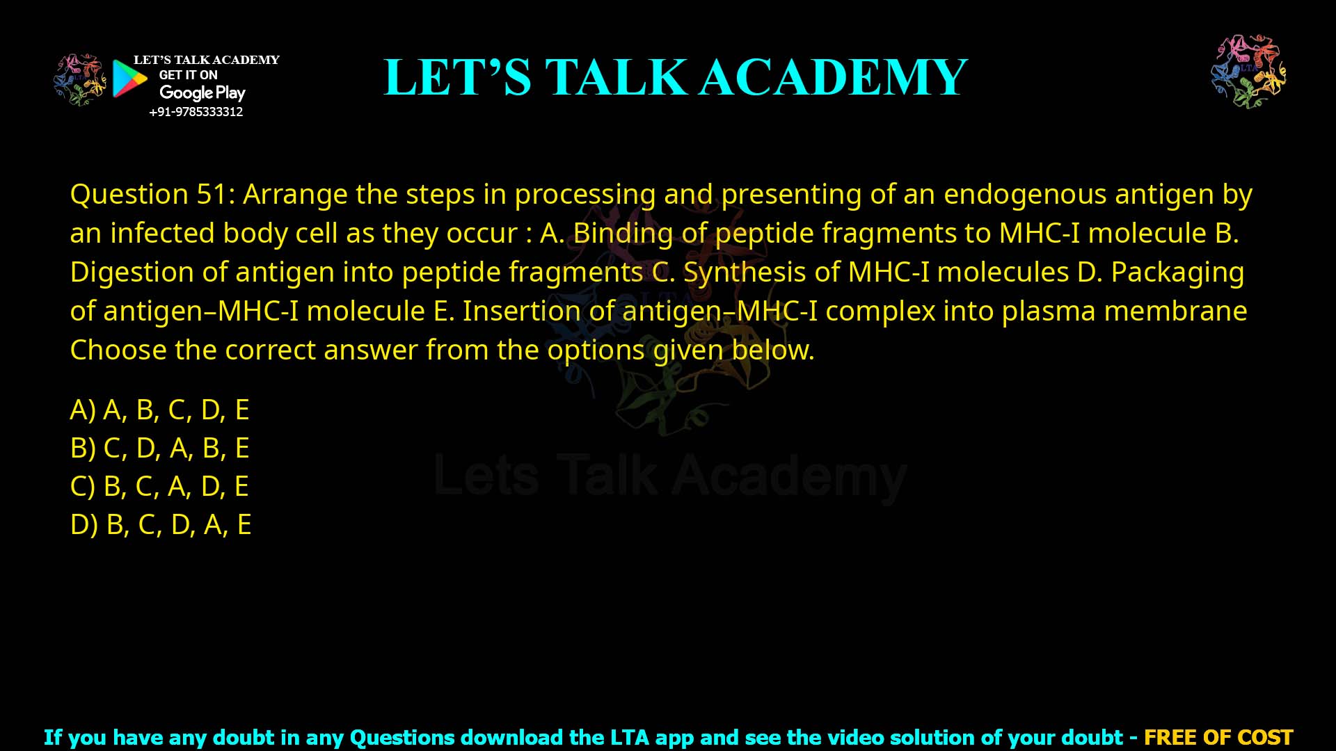 Q.51 Arrange the steps in processing and presenting of an endogenous antigen by an infected body cell as they occur: A. Binding of peptide fragments to MHC-I molecule B. Digestion of antigen into peptide fragments C. Synthesis of MHC-I molecules D. Packaging of antigen–MHC-I molecule E. Insertion of antigen–MHC-I complex into plasma membrane Choose the correct answer from the options given below. A, B, C, D, E C, D, A, B, E B, C, A, D, E B, C, D, A, E