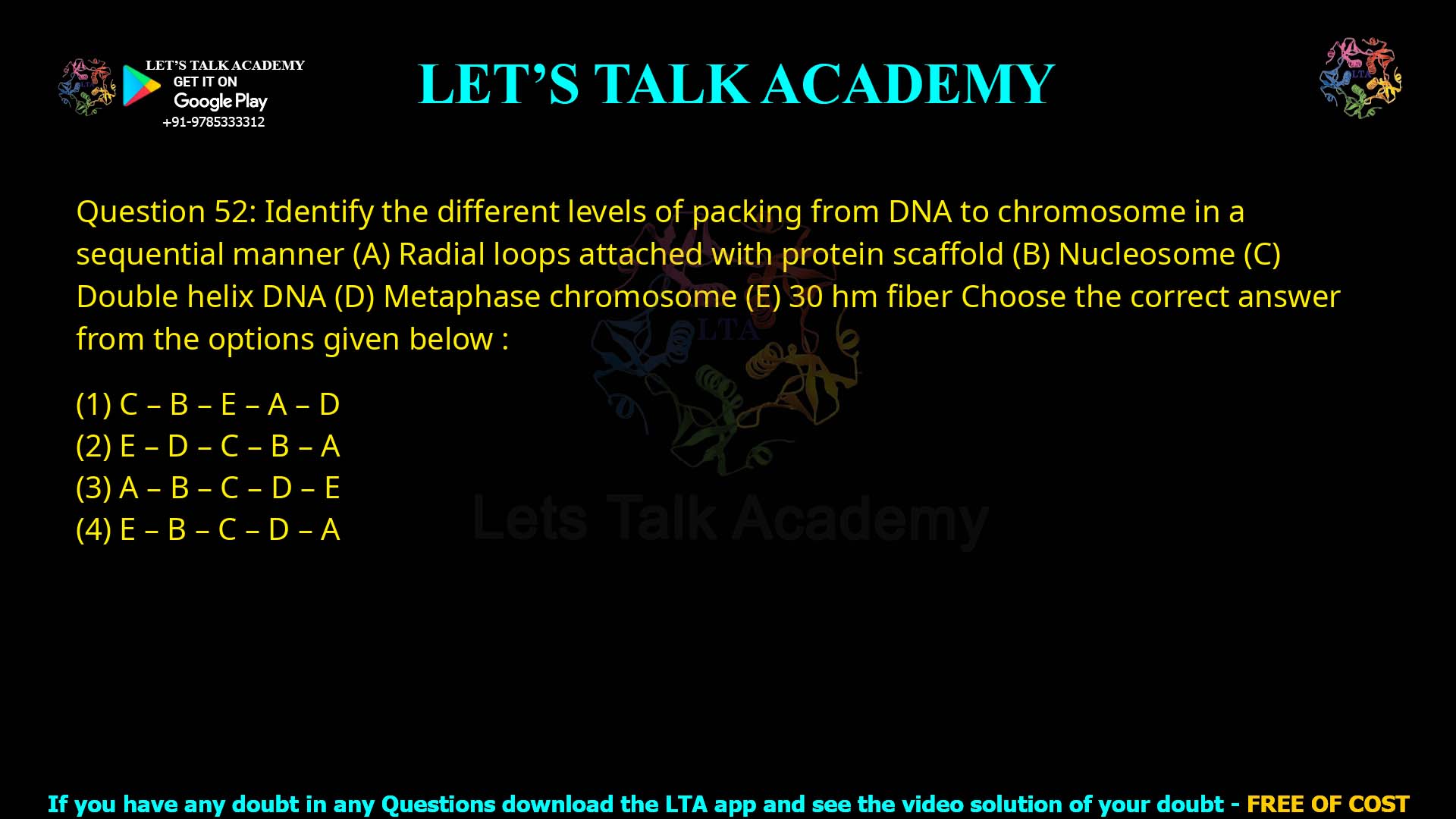 Q.52 Identify the different levels of packing from DNA to chromosome in a sequential manner: Radial loops attached with protein scaffold Nucleosome Double helix DNA Metaphase chromosome 30 nm fiber Choose the correct answer from the options given below: C – B – E – A – D E – D – C – B – A A – B – C – D – E E – B – C – D – A