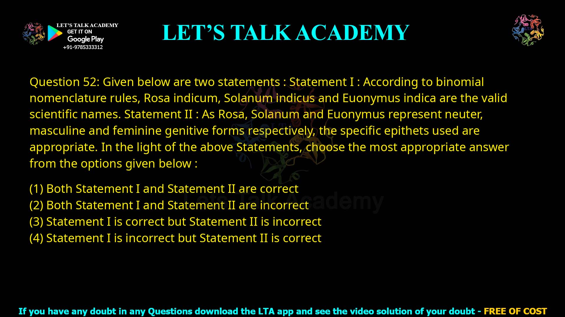 Q.52 Given below are two statements: Statement I : According to binomial nomenclature rules, Rosa indicum, Solanum indicus and Euonymus indica are the valid scientific names. Statement II : As Rosa, Solanum and Euonymus represent neuter, masculine and feminine genitive forms respectively, the specific epithets used are appropriate. In the light of the above Statements, choose the most appropriate answer: Both Statement I and Statement II are correct Both Statement I and Statement II are incorrect Statement I is correct but Statement II is incorrect Statement I is incorrect but Statement II is correct
