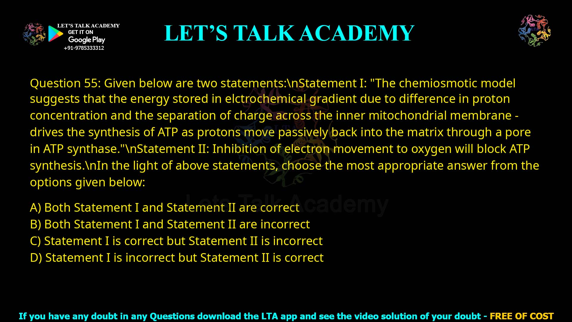 Q.55 Given below are two statements: Statement I: "The chemiosmotic model suggests that the energy stored in elctrochemical gradient due to difference in proton concentration and the separation of charge across the inner mitochondrial membrane - drives the synthesis of ATP as protons move passively back into the matrix through a pore in ATP synthase." Statement II: Inhibition of electron movement to oxygen will block ATP synthesis. In the light of above statements, choose the most appropriate answer from the options given below: 1. Both Statement I and Statement II are correct 2. Both Statement I and Statement II are incorrect 3. Statement I is correct but Statement II is incorrect 4. Statement I is incorrect but Statement II is correct