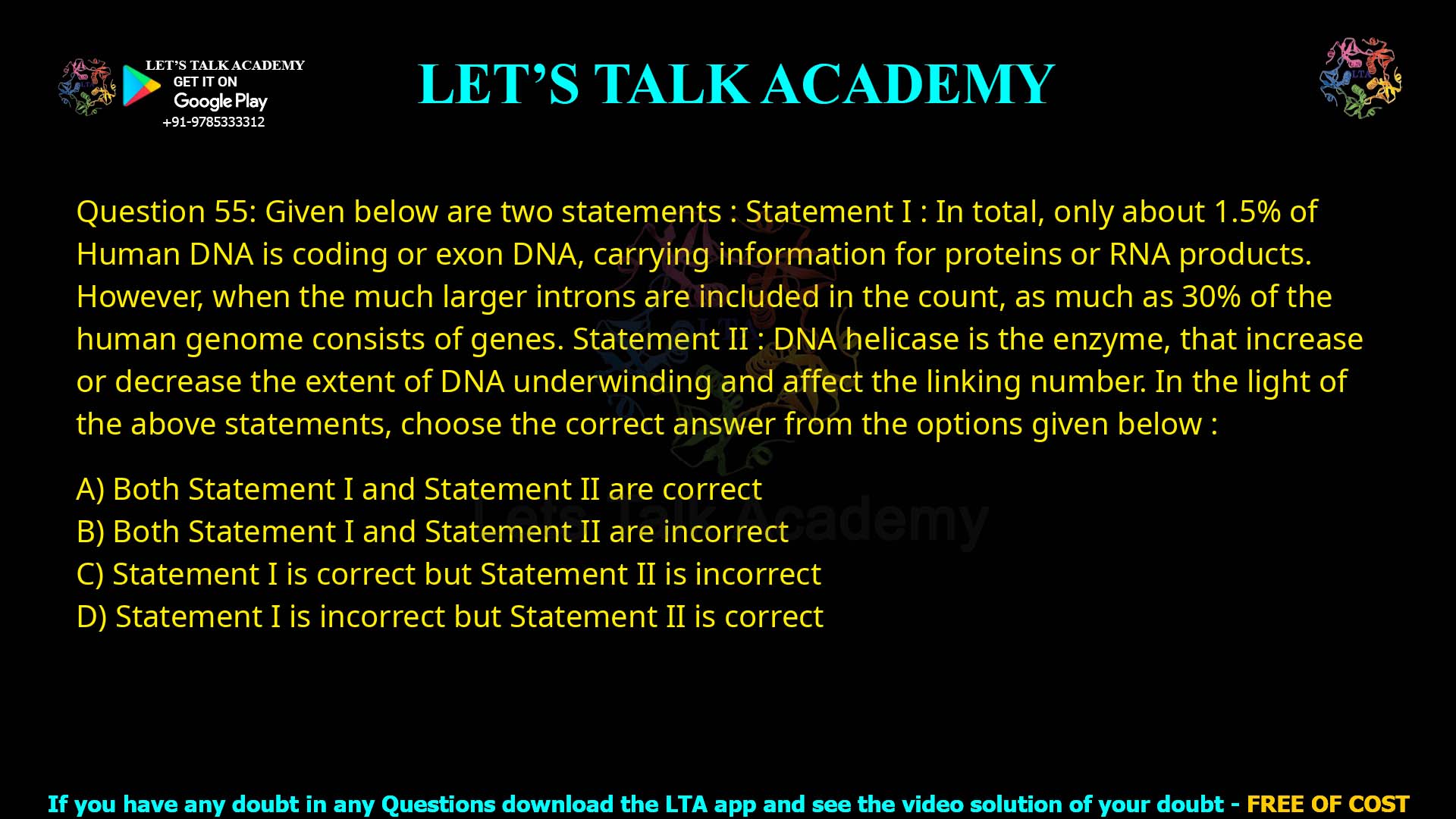 Q.55 Given below are two statements : Statement I : In total, only about 1.5% of human DNA is coding or exon DNA, carrying information for proteins or RNA products. However, when the much larger introns are included in the count, as much as 30% of the human genome consists of genes. Statement II : DNA helicase is the enzyme that increases or decreases the extent of DNA underwinding and affects the linking number. In the light of the above statements, choose the correct answer from the options given below : Both Statement I and Statement II are correct Both Statement I and Statement II are incorrect Statement I is correct but Statement II is incorrect Statement I is incorrect but Statement II is correct
