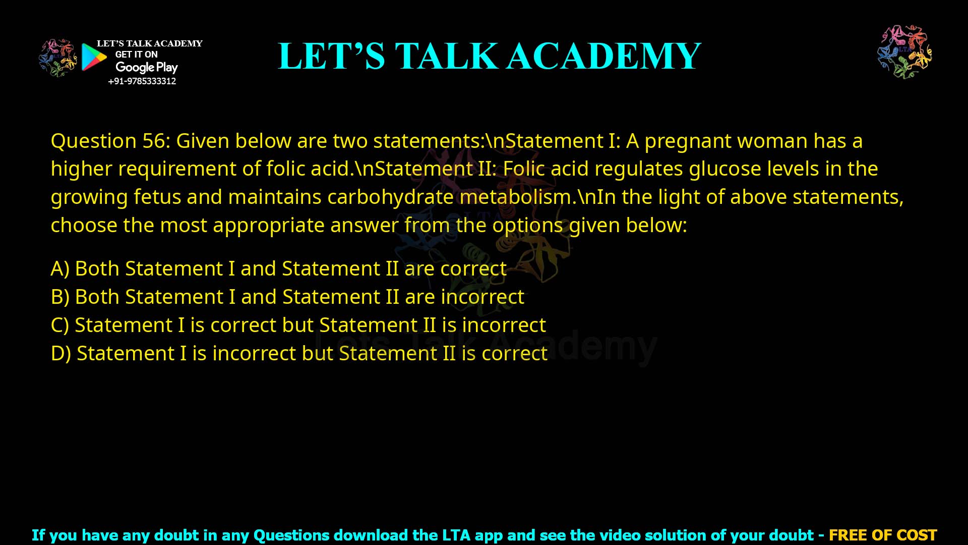 Q.56 Given below are two statements: Statement I: A pregnant woman has a higher requirement of folic acid. Statement II: Folic acid regulates glucose levels in the growing fetus and maintains carbohydrate metabolism. In the light of above statements, choose the most appropriate answer from the options given below: 1. Both Statement I and Statement II are correct 2. Both Statement I and Statement II are incorrect 3. Statement I is correct but Statement II is incorrect 4. Statement I is incorrect but Statement II is correct