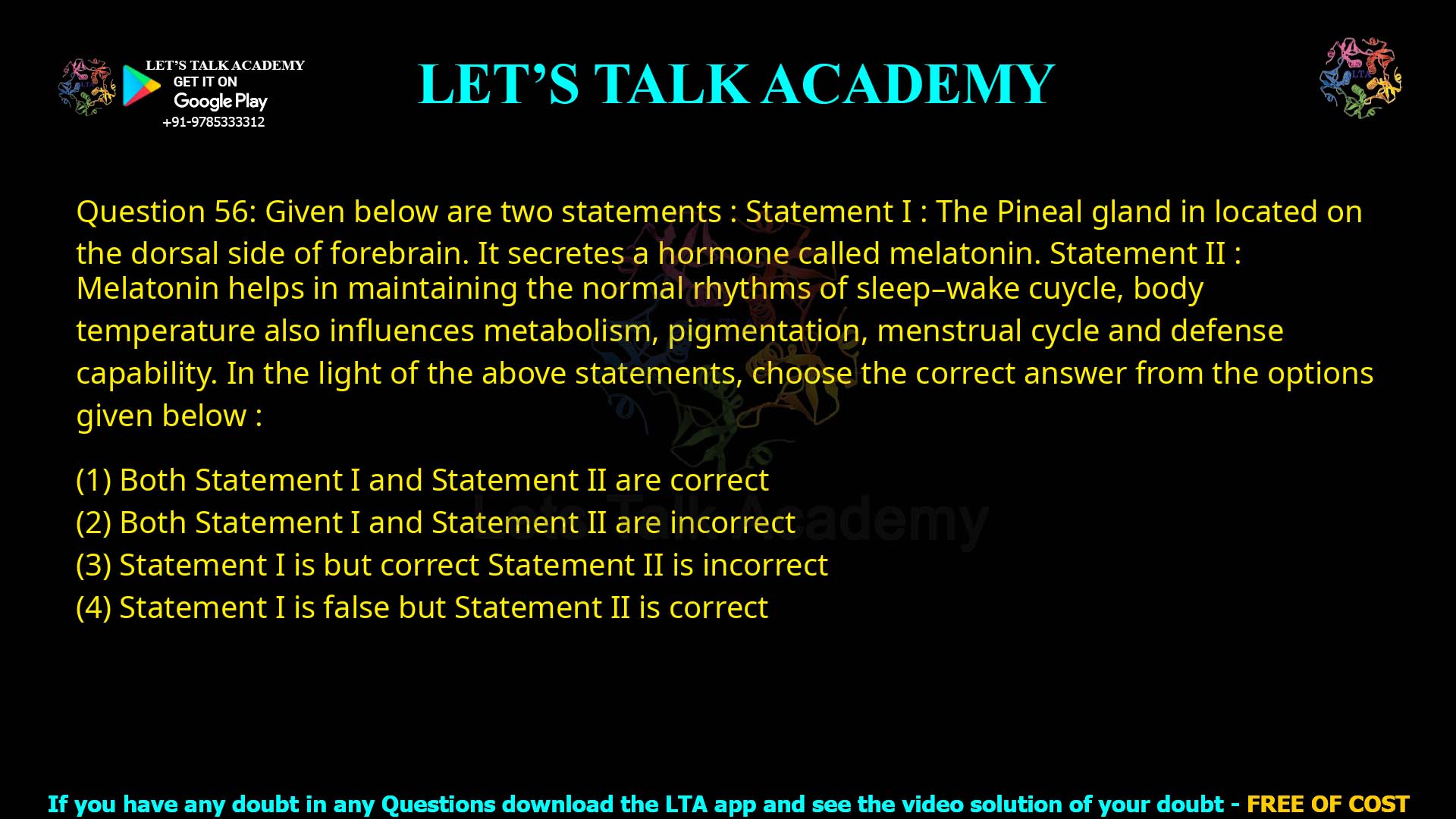 Q.56 Given below are two statements: Statement I : The Pineal gland is located on the dorsal side of forebrain. It secretes a hormone called melatonin. Statement II : Melatonin helps in maintaining the normal rhythms of sleep–wake cycle, body temperature and also influences metabolism, pigmentation, menstrual cycle and defense capability. In the light of the above statements, choose the correct answer from the options given below: Both Statement I and Statement II are correct Both Statement I and Statement II are incorrect Statement I is correct but Statement II is incorrect Statement I is false but Statement II is correct