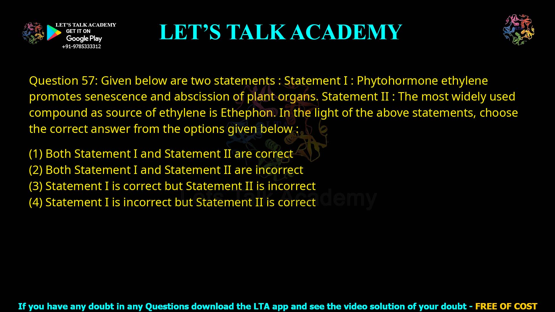 Q.57 Given below are two statements: Statement I : Phytohormone ethylene promotes senescence and abscission of plant organs. Statement II : The most widely used compound as source of ethylene is Ethephon. In the light of the above statements, choose the correct answer from the options given below: Both Statement I and Statement II are correct Both Statement I and Statement II are incorrect Statement I is correct but Statement II is incorrect Statement I is incorrect but Statement II is correct