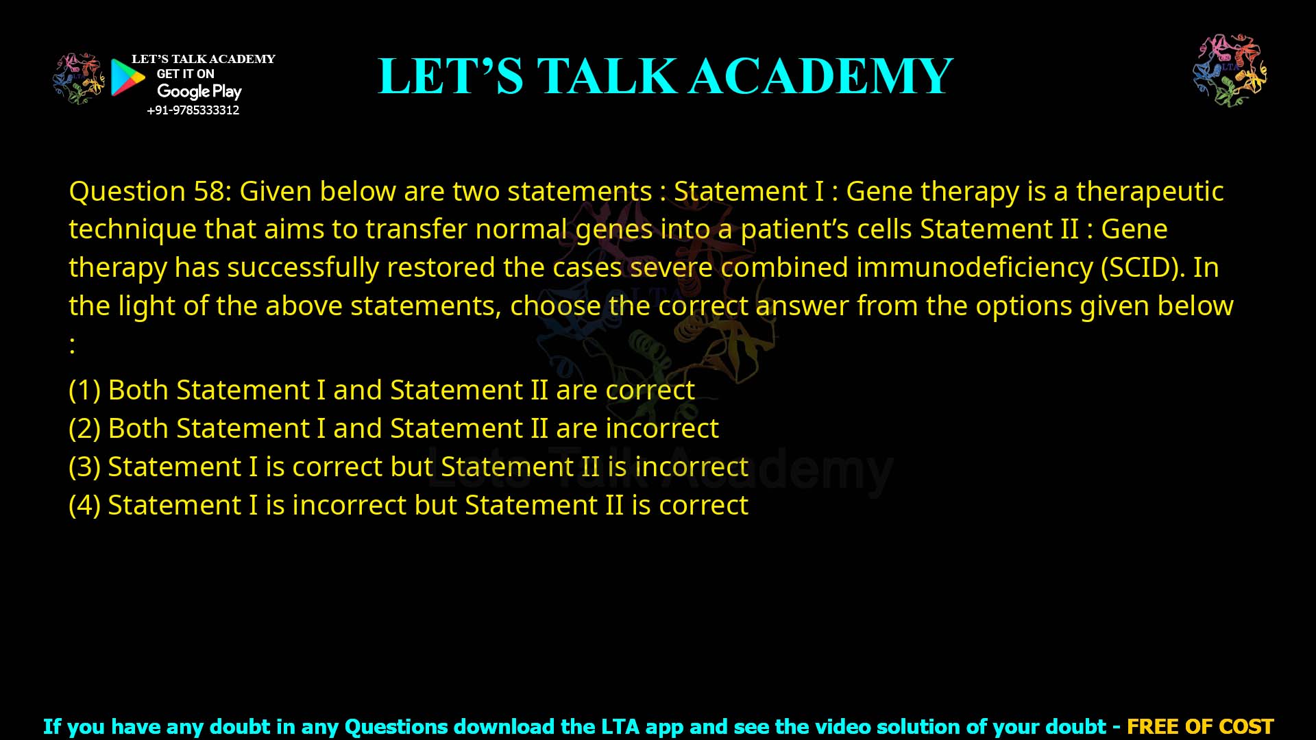 Q.58 Given below are two statements: Statement I : Gene therapy is a therapeutic technique that aims to transfer normal genes into a patient’s cells. Statement II : Gene therapy has successfully restored cases of severe combined immunodeficiency (SCID). In the light of the above statements, choose the correct answer from the options given below: Both Statement I and Statement II are correct Both Statement I and Statement II are incorrect Statement I is correct but Statement II is incorrect Statement I is incorrect but Statement II is correct