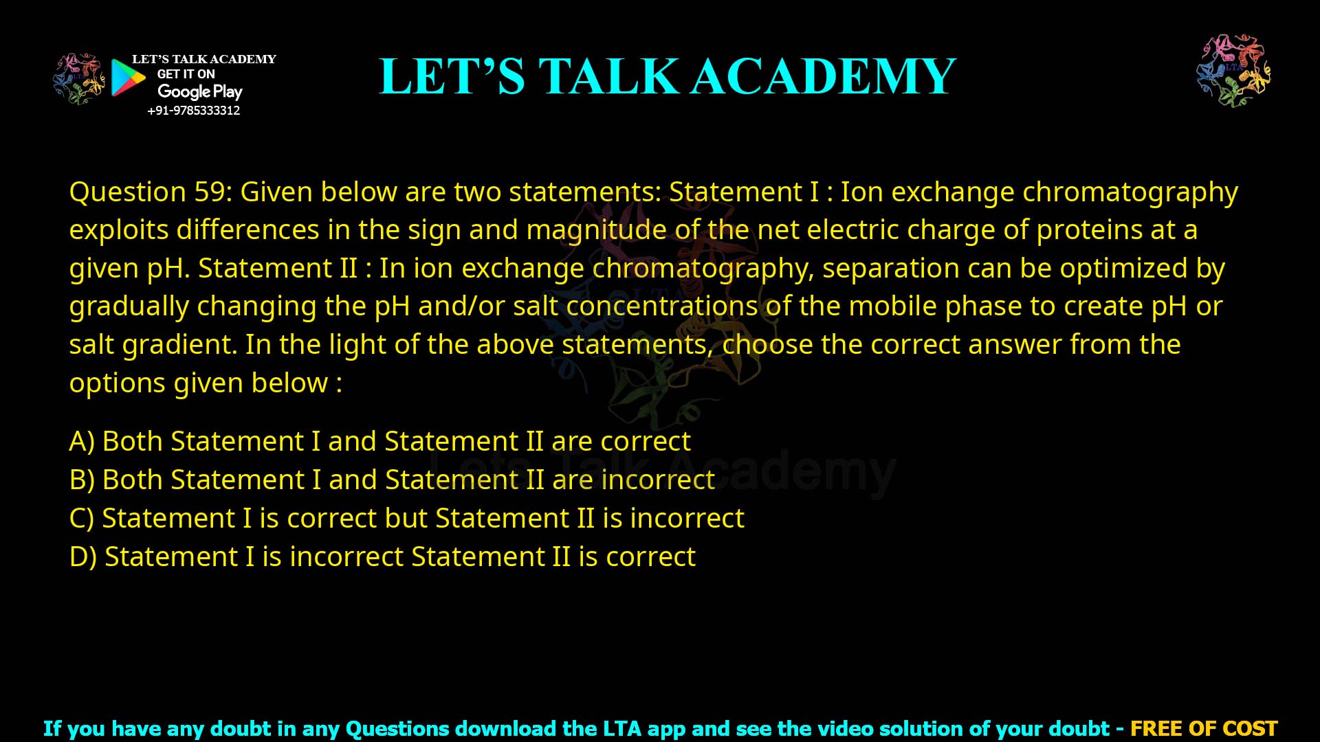 Q.59 Given below are two statements : Statement I : Ion exchange chromatography exploits differences in the sign and magnitude of the net electric charge of proteins at a given pH. Statement II : In ion exchange chromatography, separation can be optimized by gradually changing the pH and/or salt concentrations of the mobile phase to create a pH or salt gradient. In the light of the above statements, choose the correct answer from the options given below : Both Statement I and Statement II are correct Both Statement I and Statement II are incorrect Statement I is correct but Statement II is incorrect Statement I is incorrect but Statement II is correct