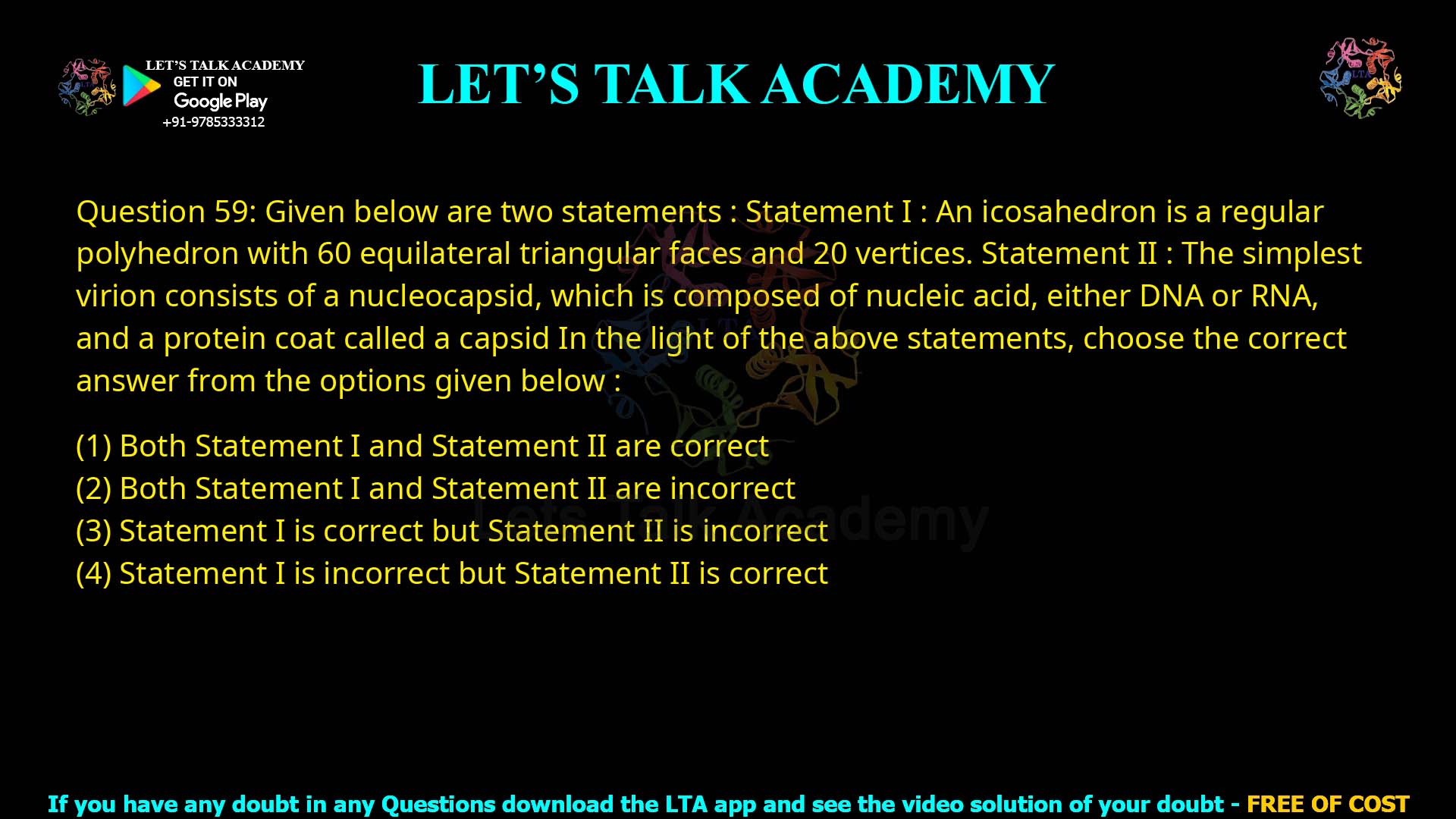 Q.59 Given below are two statements: Statement I : An icosahedron is a regular polyhedron with 60 equilateral triangular faces and 20 vertices. Statement II : The simplest virion consists of a nucleocapsid, which is composed of nucleic acid, either DNA or RNA, and a protein coat called a capsid. In the light of the above statements, choose the correct answer from the options given below: Both Statement I and Statement II are correct Both Statement I and Statement II are incorrect Statement I is correct but Statement II is incorrect Statement I is incorrect but Statement II is correct