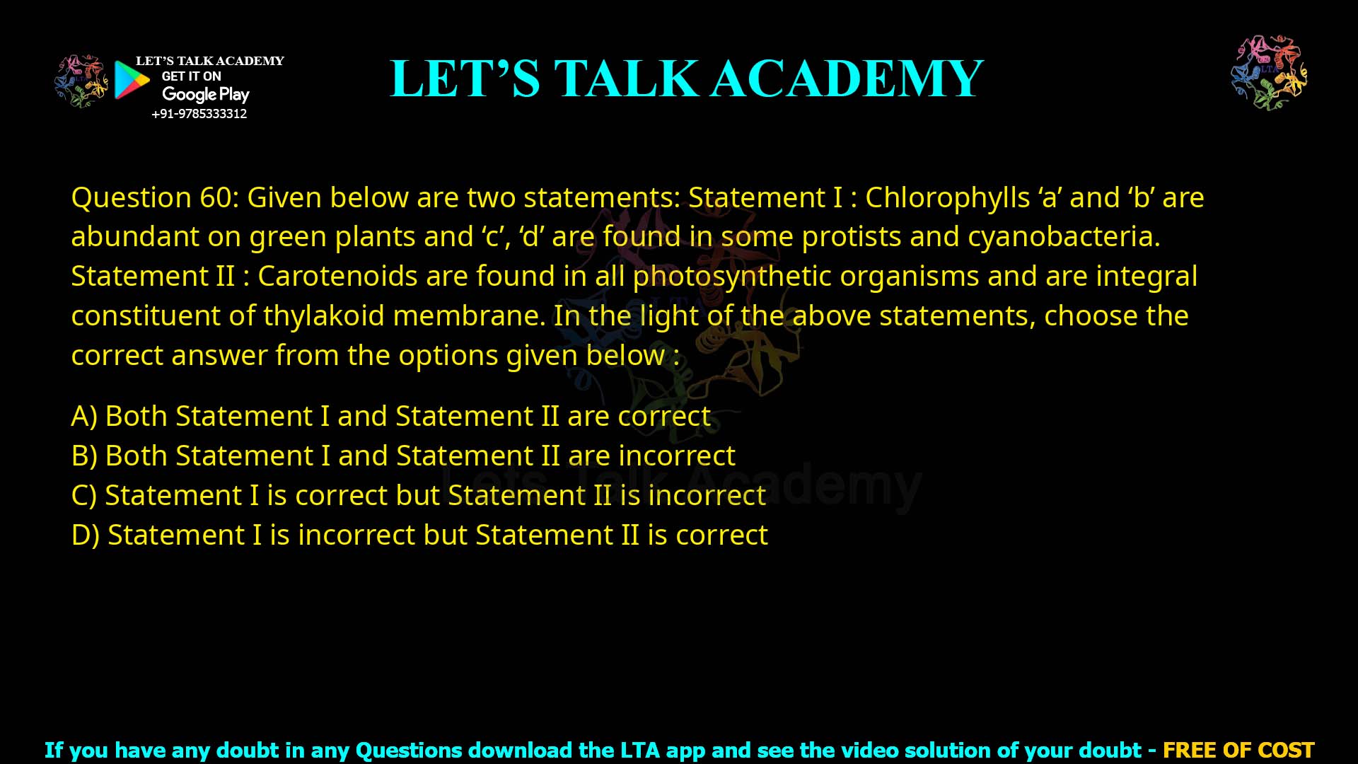 Q.60 Given below are two statements : Statement I : Chlorophylls ‘a’ and ‘b’ are abundant in green plants and ‘c’, ‘d’ are found in some protists and cyanobacteria. Statement II : Carotenoids are found in all photosynthetic organisms and are integral constituent of thylakoid membrane. In the light of the above statements, choose the correct answer from the options given below : Both Statement I and Statement II are correct Both Statement I and Statement II are incorrect Statement I is correct but Statement II is incorrect Statement I is incorrect but Statement II is correct
