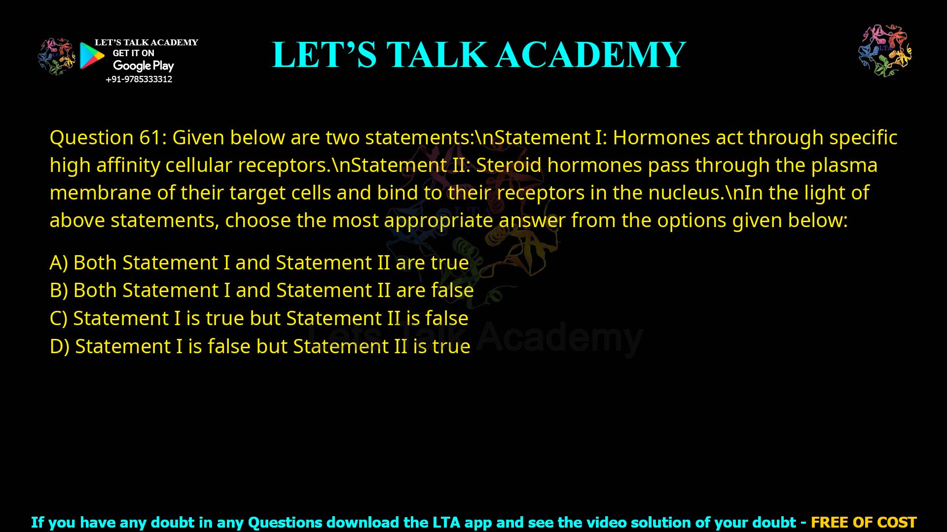 Q.61 Given below are two statements: Statement I: Hormones act through specific high affmity cellular receptors. Statement II: Steroid hormones pass through the plasma membrane of their target cells and bind to their receptors in the nucleus. In the light of above statements, choose the most appropriate answer from the options given below: 1. Both Statement I and Statement II are true 2. Both Statement I and Statement II are false 3. Statement I is true but Statement II is false 4. Statement I is false but Statement II is tme