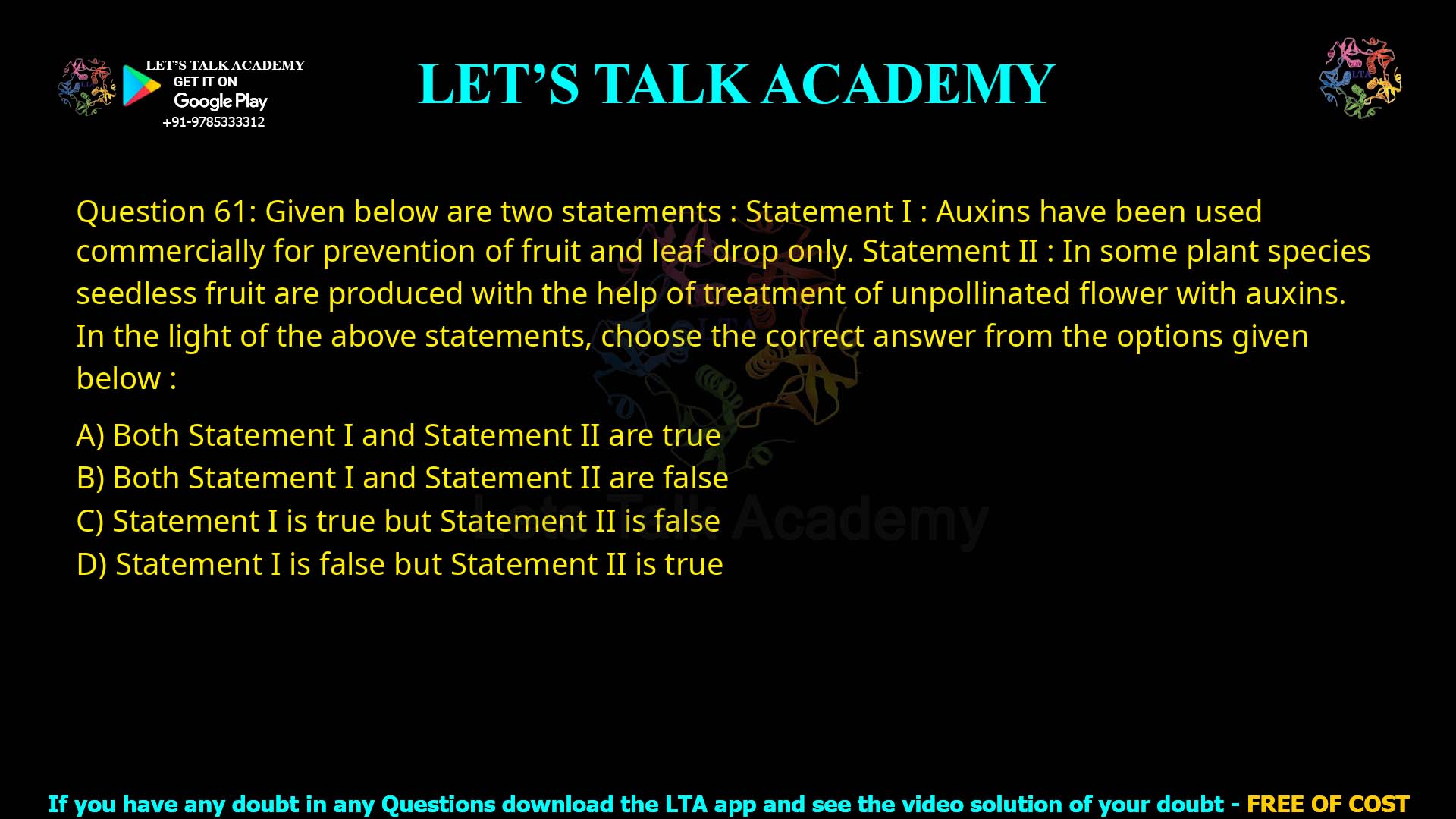 Q.61 Given below are two statements : Statement I : Auxins have been used commercially for prevention of fruit and leaf drop only. Statement II : In some plant species, seedless fruit are produced with the help of treatment of unpollinated flower with auxins. In the light of the above statements, choose the correct answer from the options given below : Both Statement I and Statement II are true Both Statement I and Statement II are false Statement I is true but Statement II is false Statement I is false but Statement II is true